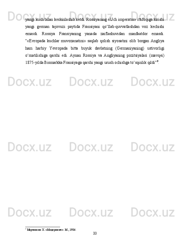yangi kuch bilan keskinlashib ketdi. Rossiyaning «Uch imperator» ittifoqiga kirishi
yangi   german   tajovuzi   paytida   Fransiyani   qo‘llab-quvvatlashdan   voz   kechishi
emasdi.   Rossiya   Fransiyaning   yanada   zaiflashuvidan   manfaatdor   emasdi.
“«Evropada   kuchlar   muvozanatini»   saqlab   qolish   siyosatini   olib   borgan   Angliya
ham   harbiy   Yevropada   bitta   buyuk   davlatning   (Germaniyaning)   ustivorligi
o‘rnatilishiga   qarshi   edi.   Aynan   Rossiya   va   Angliyaning   pozitsiyalari   (mavqei)
1875-yilda Bismarkka Fransiyaga qarshi yangi urush ochishga to‘sqinlik qildi” 9
. 
9
 Мартинсон X. «Модернизм». М., 1986.
33 