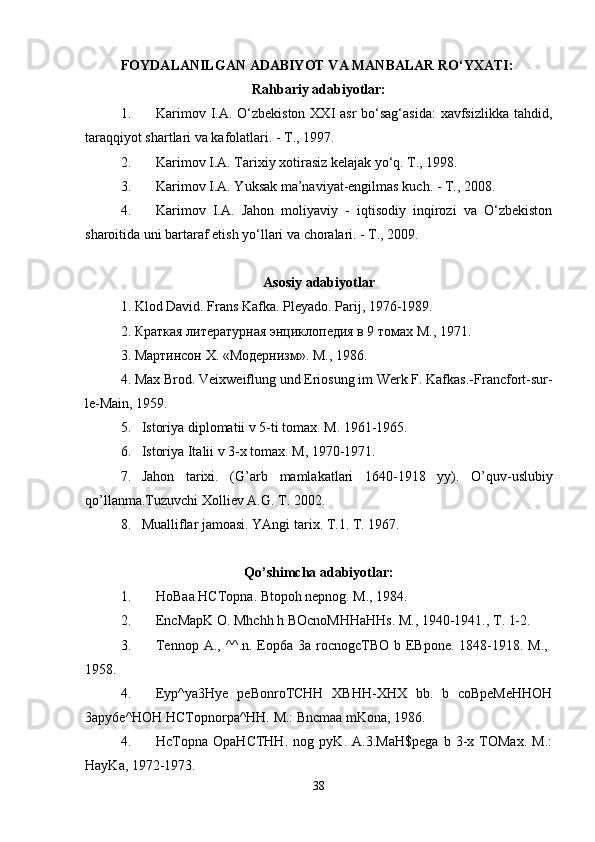 FOYDALANILGAN ADABIYOT VA MANBALAR RO‘YXATI:  
Rahbariy adabiyotlar:
1. Karimov I.A. O‘zbekiston XXI asr  bo‘sag‘asida:  xavfsizlikka tahdid,
taraqqiyot shartlari va kafolatlari. - T., 1997. 
2. Karimov I.A. Tarixiy xotirasiz kelajak yo‘q. T., 1998. 
3. Karimov I.A. Yuksak ma’naviyat-engilmas kuch. - T., 2008. 
4. Karimov   I.A.   Jahon   moliyaviy   -   iqtisodiy   inqirozi   va   O‘zbekiston
sharoitida uni bartaraf etish yo‘llari va choralari. - T., 2009. 
Asosiy adabiyotlar
1. Klod David. Frans   Kafka .  Pleyado .  Parij , 1976-1989.
2. Краткая литературная энциклопедия в 9 томах М., 1971.
3. Мартинсон  X . «Модернизм». М., 1986.
4.  Max   Brod .  Veixweiflung und Eriosung im Werk F. Kafkas.- Francfort-sur-
le-Main, 1959.
5. Istoriya diplomatii v 5-ti tomax. M. 1961-1965.
6. Istoriya Italii v 3-x tomax.  M, 1970-1971.
7. Jahon   tarixi .   ( G ’ arb   mamlakatlari   1640-1918   yy ).   O ’ quv - uslubiy
qo ’ llanma . Tuzuvchi   Xolliev   A . G .  T . 2002.
8. Mualliflar jamoasi. YAngi tarix. T.1. T. 1967.
Qo’shimcha adabiyotlar:
1. HoBaa HCTopna. Btopoh nepnog. M., 1984. 
2. EncMapK O. Mhchh h BOcnoMHHaHHs. M., 1940-1941., T. 1-2. 
3. Tennop A., ^^.n. Eop6a 3a rocnogcTBO b EBpone. 1848-1918. M.,  
1958. 
4. Eyp^ya3Hye   peBonroTCHH   XBHH-XHX   bb.   b   coBpeMeHHOH
3apy6e^HOH HCTopnorpa^HH. M.: Bncmaa mKona, 1986. 
4. HcTopna   OpaHCTHH.   nog   pyK.   A.3.MaH$pega   b   3-x   TOMax.   M.:
HayKa, 1972-1973. 
38 