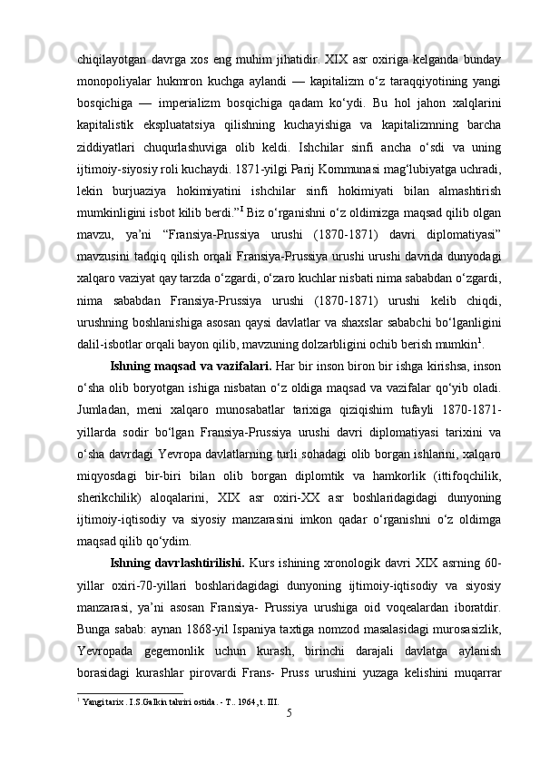 chiqilayotgan   davrga   xos   eng   muhim   jihatidir.   XIX   asr   oxiriga   kelganda   bunday
monopoliyalar   hukmron   kuchga   aylandi   —   kapitalizm   o‘z   taraqqiyotining   yangi
bosqichiga   —   imperializm   bosqichiga   qadam   ko‘ydi.   Bu   hol   jahon   xalqlarini
kapitalistik   ekspluatatsiya   qilishning   kuchayishiga   va   kapitalizmning   barcha
ziddiyatlari   chuqurlashuviga   olib   keldi.   Ishchilar   sinfi   ancha   o‘sdi   va   uning
ijtimoiy-siyosiy roli kuchaydi. 1871-yilgi Parij Kommunasi mag‘lubiyatga uchradi,
lekin   burjuaziya   hokimiyatini   ishchilar   sinfi   hokimiyati   bilan   almashtirish
mumkinligini isbot kilib berdi.” I
 Biz o‘rganishni o‘z oldimizga maqsad qilib olgan
mavzu,   ya’ni   “Fransiya-Prussiya   urushi   (1870-1871)   davri   diplomatiyasi”
mavzusini  tadqiq  qilish   orqali  Fransiya-Prussiya  urushi  urushi  davrida  dunyodagi
xalqaro vaziyat qay tarzda o‘zgardi, o‘zaro kuchlar nisbati nima sababdan o‘zgardi,
nima   sababdan   Fransiya-Prussiya   urushi   (1870-1871)   urushi   kelib   chiqdi,
urushning boshlanishiga asosan  qaysi  davlatlar va shaxslar  sababchi  bo‘lganligini
dalil-isbotlar orqali bayon qilib, mavzuning dolzarbligini ochib berish mumkin 1
. 
Ishning maqsad va vazifalari.   Har bir inson biron bir ishga kirishsa, inson
o‘sha  olib boryotgan ishiga nisbatan o‘z oldiga maqsad  va vazifalar  qo‘yib oladi.
Jumladan,   meni   xalqaro   munosabatlar   tarixiga   qiziqishim   tufayli   1870-1871-
yillarda   sodir   bo‘lgan   Fransiya-Prussiya   urushi   davri   diplomatiyasi   tarixini   va
o‘sha davrdagi Yevropa davlatlarning turli sohadagi olib borgan ishlarini, xalqaro
miqyosdagi   bir-biri   bilan   olib   borgan   diplomtik   va   hamkorlik   (ittifoqchilik,
sherikchilik)   aloqalarini,   XIX   asr   oxiri-XX   asr   boshlaridagidagi   dunyoning
ijtimoiy-iqtisodiy   va   siyosiy   manzarasini   imkon   qadar   o‘rganishni   o‘z   oldimga
maqsad qilib qo‘ydim. 
Ishning   davrlashtirilishi.   Kurs   ishining   xronologik  davri   XIX   asrning  60-
yillar   oxiri-70-yillari   boshlaridagidagi   dunyoning   ijtimoiy-iqtisodiy   va   siyosiy
manzarasi,   ya’ni   asosan   Fransiya-   Prussiya   urushiga   oid   voqealardan   iboratdir.
Bunga sabab: aynan 1868-yil Ispaniya taxtiga nomzod masalasidagi murosasizlik,
Yevropada   gegemonlik   uchun   kurash,   birinchi   darajali   davlatga   aylanish
borasidagi   kurashlar   pirovardi   Frans-   Pruss   urushini   yuzaga   kelishini   muqarrar
1
 Yangi tarix . I.S.Galkin tahriri ostida. - T..  1964, t. III.
5 