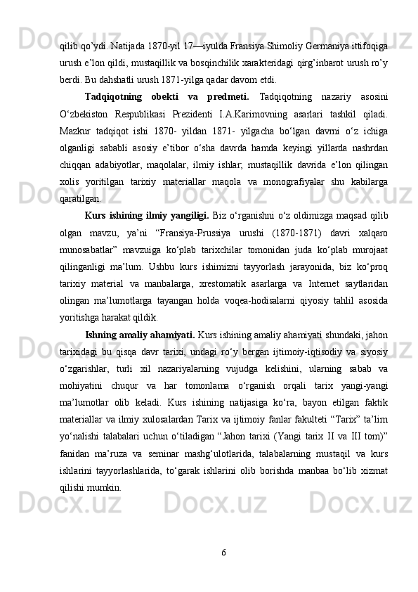 qilib qo’ydi. Natijada 1870-yil 17—iyulda Fransiya Shimoliy Germaniya ittifoqiga
urush e’lon qildi, mustaqillik va bosqinchilik xarakteridagi qirg’inbarot urush ro’y
berdi. Bu dahshatli urush 1871-yilga qadar davom etdi. 
Tadqiqotning   obekti   va   predmeti.   Tadqiqotning   nazariy   asosini
O‘zbekiston   Respublikasi   Prezidenti   I.A.Karimovning   asarlari   tashkil   qiladi.
Mazkur   tadqiqot   ishi   1870-   yildan   1871-   yilgacha   bo‘lgan   davrni   o‘z   ichiga
olganligi   sababli   asosiy   e’tibor   o‘sha   davrda   hamda   keyingi   yillarda   nashrdan
chiqqan   adabiyotlar,   maqolalar,   ilmiy   ishlar;   mustaqillik   davrida   e’lon   qilingan
xolis   yoritilgan   tarixiy   materiallar   maqola   va   monografiyalar   shu   kabilarga
qaratilgan. 
Kurs ishining ilmiy yangiligi.   Biz o‘rganishni  o‘z oldimizga maqsad qilib
olgan   mavzu,   ya’ni   “Fransiya-Prussiya   urushi   (1870-1871)   davri   xalqaro
munosabatlar”   mavzuiga   ko‘plab   tarixchilar   tomonidan   juda   ko‘plab   murojaat
qilinganligi   ma’lum.   Ushbu   kurs   ishimizni   tayyorlash   jarayonida,   biz   ko‘proq
tarixiy   material   va   manbalarga,   xrestomatik   asarlarga   va   Internet   saytlaridan
olingan   ma’lumotlarga   tayangan   holda   voqea-hodisalarni   qiyosiy   tahlil   asosida
yoritishga harakat qildik. 
Ishning amaliy ahamiyati.  Kurs ishining amaliy ahamiyati shundaki, jahon
tarixidagi   bu   qisqa   davr   tarixi,   undagi   ro‘y   bergan   ijtimoiy-iqtisodiy   va   siyosiy
o‘zgarishlar,   turli   xil   nazariyalarning   vujudga   kelishini,   ularning   sabab   va
mohiyatini   chuqur   va   har   tomonlama   o‘rganish   orqali   tarix   yangi-yangi
ma’lumotlar   olib   keladi.   Kurs   ishining   natijasiga   ko‘ra,   bayon   etilgan   faktik
materiallar  va ilmiy xulosalardan Tarix va ijtimoiy fanlar  fakulteti  “Tarix” ta’lim
yo‘nalishi   talabalari   uchun   o‘tiladigan   “Jahon   tarixi   (Yangi   tarix   II   va   III   tom)”
fanidan   ma’ruza   va   seminar   mashg‘ulotlarida,   talabalarning   mustaqil   va   kurs
ishlarini   tayyorlashlarida,   to‘garak   ishlarini   olib   borishda   manbaa   bo‘lib   xizmat
qilishi mumkin. 
6 