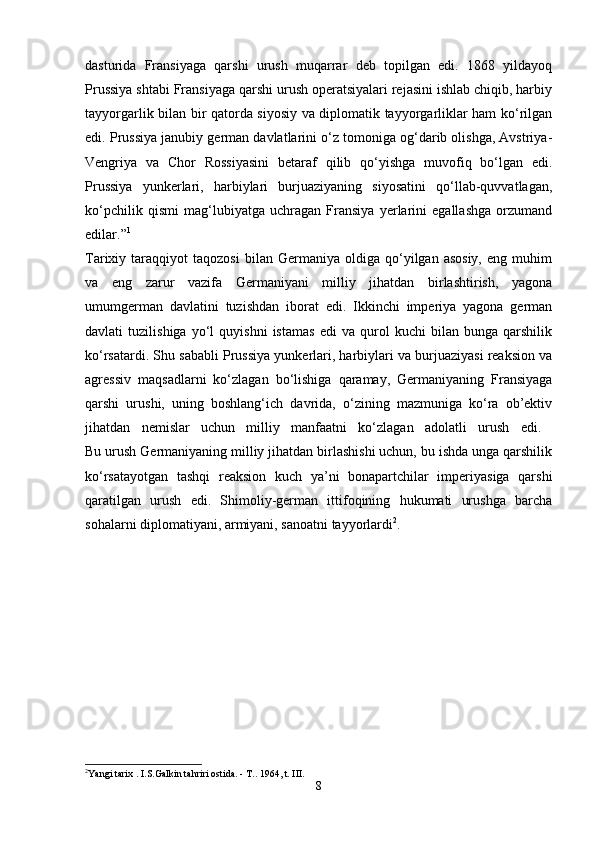 dasturida   Fransiyaga   qarshi   urush   muqarrar   deb   topilgan   edi.   1868   yildayoq
Prussiya shtabi Fransiyaga qarshi urush operatsiyalari rejasini ishlab chiqib, harbiy
tayyorgarlik bilan bir qatorda siyosiy va diplomatik tayyorgarliklar ham ko‘rilgan
edi. Prussiya janubiy german davlatlarini o‘z tomoniga og‘darib olishga, Avstriya-
Vengriya   va   Chor   Rossiyasini   betaraf   qilib   qo‘yishga   muvofiq   bo‘lgan   edi.
Prussiya   yunkerlari,   harbiylari   burjuaziyaning   siyosatini   qo‘llab-quvvatlagan,
ko‘pchilik   qismi   mag‘lubiyatga   uchragan   Fransiya   yerlarini   egallashga   orzumand
edilar.” 1
 
Tarixiy  taraqqiyot   taqozosi   bilan  Germaniya   oldiga  qo‘yilgan  asosiy,   eng   muhim
va   eng   zarur   vazifa   Germaniyani   milliy   jihatdan   birlashtirish,   yagona
umumgerman   davlatini   tuzishdan   iborat   edi.   Ikkinchi   imperiya   yagona   german
davlati   tuzilishiga   yo‘l   quyishni   istamas   edi   va   qurol   kuchi   bilan   bunga   qarshilik
ko‘rsatardi. Shu sababli Prussiya yunkerlari, harbiylari va burjuaziyasi reaksion va
agressiv   maqsadlarni   ko‘zlagan   bo‘lishiga   qaramay,   Germaniyaning   Fransiyaga
qarshi   urushi,   uning   boshlang‘ich   davrida,   o‘zining   mazmuniga   ko‘ra   ob’ektiv
jihatdan   nemislar   uchun   milliy   manfaatni   ko‘zlagan   adolatli   urush   edi.  
Bu urush Germaniyaning milliy jihatdan birlashishi uchun, bu ishda unga qarshilik
ko‘rsatayotgan   tashqi   reaksion   kuch   ya’ni   bonapartchilar   imperiyasiga   qarshi
qaratilgan   urush   edi.   Shimoliy-german   ittifoqining   hukumati   urushga   barcha
sohalarni diplomatiyani, armiyani, sanoatni tayyorlardi 2
. 
2
Yangi tarix . I.S.Galkin tahriri ostida. - T..  1964, t. III.
8 