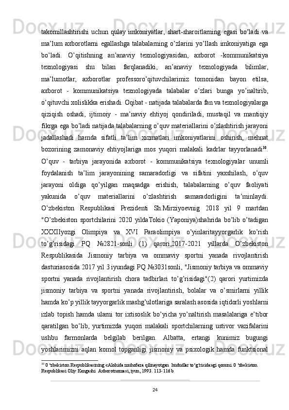 takomillashtirishi   uchun   qulay   imkoniyatlar,   shart-sharoitlarning   egasi   bo’ladi   va
ma’lum   axborotlarni   egallashga   talabalarning   o’zlarini   yo’llash   imkoniyatiga   ega
bo’ladi.   O’qitishning   an’anaviy   texnologiyasidan,   axborot   -kommunikatsiya
texnologiyasi   shu   bilan   farqlanadiki,   an’anaviy   texnologiyada   bilimlar,
ma’lumotlar,   axborotlar   professoro’qituvchilarimiz   tomonidan   bayon   etilsa,
axborot   -   kommunikatsiya   texnologiyada   talabalar   o’zlari   bunga   yo’naltirib,
o’qituvchi xolislikka erishadi. Oqibat - natijada talabalarda fan va texnologiyalarga
qiziqish   oshadi,   ijtimoiy   -   ma’naviy   ehtiyoj   qondiriladi,   mustaqil   va   mantiqiy
fikrga ega bo’ladi natijada talabalarning o’quv materiallarini o’zlashtirish jarayoni
jadallashadi   hamda   sifatli   ta’lim   xizmatlari   imkoniyatlarini   oshirish,   mehnat
bozorining   zamonaviy   ehtiyojlariga   mos   yuqori   malakali   kadrlar   tayyorlanadi 30
.
O’quv   -   tarbiya   jarayonida   axborot   -   kommunikatsiya   texnologiyalar   unumli
foydalanish   ta’lim   jarayonining   samaradorligi   va   sifatini   yaxshilash,   o’quv
jarayoni   oldiga   qo’yilgan   maqsadga   erishish,   talabalarning   o’quv   faoliyati
yakunida   o’quv   materiallarini   o’zlashtirish   samaradorligini   ta’minlaydi.
O’zbekiston   Respublikasi   Prezidenti   Sh.Mirziyoevnig   2018   yil   9   martdan
"O’zbekiston   sportchilarini   2020   yildaTokio   (Yaponiya)shahrida   bo’lib   o’tadigan
XXXIIyozgi   Olimpiya   va   XVI   Paraolimpiya   o’yinlaritayyorgarlik   ko’rish
to’g’risidagi   PQ   №2821-sonli   (1)   qarori,2017-2021   yillarda   O’zbekiston
Respublikasida   Jismoniy   tarbiya   va   ommaviy   sportni   yanada   rivojlantirish
dasturiasosida 2017 yil 3 iyundagi PQ №3031sonli, "Jismoniy tarbiya va ommaviy
sportni   yanada   rivojlantirish   chora   tadbirlari   to’g’risidagi"(2)   qarori   yurtimizda
jismoniy   tarbiya   va   sportni   yanada   rivojlantirish,   bolalar   va   o’smirlarni   yillik
hamda ko’p yillik tayyorgarlik mashg’ulotlariga saralash asosida iqtidorli yoshlarni
izlab   topish   hamda   ularni   tor   ixtisoslik   bo’yicha   yo’naltirish   masalalariga   e’tibor
qaratilgan   bo’lib,   yurtimizda   yuqori   malakali   sportchilarning   ustivor   vazifalarini
ushbu   farmonlarda   belgilab   berilgan.   Albatta,   ertangi   kunimiz   bugungi
yoshlarimizni   aqlan   komol   topganligi   jismoniy   va   psixologik   hamda   funktsional
30
 0 ‘zbekiston Respublikasining «Alohida muhofaza qilinayotgan  hududlar to‘g‘risida»gi qonuni. 0 ‘zbekiston 
Respublikasi Oliy Kengashi  Axborotnomasi, iyun, 1993. 113-116 b
 
24