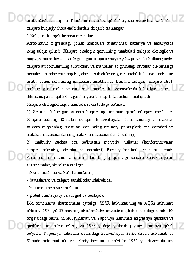 ushbu   davlatlarning   atrof-muhitni   muhofaza   qilish   bo'yicha   ekspertiza   va   boshqa
xalqaro huquqiy chora-tadbirlardan chiqarib tashlangan.
1 Xalqaro ekologik himoya manbalari
Atrof-muhit   to'g'risidagi   qonun   manbalari   tushunchasi   nazariya   va   amaliyotda
keng   talqin   qilindi.   Xalqaro   ekologik   qonunning   manbalari   xalqaro   ekologik   va
huquqiy normalarni  o'z ichiga  olgan  xalqaro me'yoriy hujjatdir. Ta'kidlash  joizki,
xalqaro atrof-muhitning sub'ektlari  va manbalari to'g'risidagi savollar bir-birlariga
nisbatan chambarchas bog'liq, chunki sub'ektlarning qonunchilik faoliyati natijalari
ushbu   qonun   sohasining   manbalari   hisoblanadi.   Bundan   tashqari,   xalqaro   atrof-
muhitning   normalari   xalqaro   shartnomalar,   konvensiyalarda   keltirilgan,   haqiqat
ikkinchisiga ma'qul keladigan bir yoki boshqa holat uchun amal qiladi.
Xalqaro ekologik huquq manbalari ikki toifaga bo'linadi:
1)   San'atda   keltirilgan   xalqaro   huquqning   umuman   qabul   qilingan   manbalari.
Xalqaro   sudning   38   nafari   (xalqaro   konventsiyalar,   ham   umumiy   va   maxsus;
xalqaro   miqyosdagi   shaxslar;   qonunning   umumiy   printsiplari;   sud   qarorlari   va
malakali mutaxassislarning malakali mutaxassislar doktrlari);
2)   majburiy   kuchga   ega   bo'lmagan   me'yoriy   hujjatlar   (konferentsiyalar,
simpoziumlarning   echimlari   va   qarorlari).   Bunday   harakatlar   maslahat   beradi.
Atrof-muhitni   muhofaza   qilish   bilan   bog'liq   quyidagi   xalqaro   konventsiyalar,
shartnomalar, bitimlar ajratilgan:
- ikki tomonlama va ko'p tomonlama;
- davlatlararo va xalqaro tashkilotlar ishtirokida;
- hukumatlararo va idoralararo;
- global, mintaqaviy va subgial va boshqalar.
Ikki   tomonlama   shartnomalar   qatoriga:   SSSR   hukumatining   va   AQSh   hukumati
o'rtasida 1972 yil 23 maydagi atrof-muhitni muhofaza qilish sohasidagi hamkorlik
to'g'risidagi bitim; SSSR Hukumati va Yaponiya hukumati migratsiya qushlari va
qushlarni   muhofaza   qilish,   va   1973   yildagi   yashash   joylarini   himoya   qilish
bo'yicha   Yaponiya   hukumati   o'rtasidagi   konventsiya;   SSSR   davlat   hukumati   va
Kanada   hukumati   o'rtasida   ilmiy   hamkorlik   bo'yicha   1989   yil   davomida   suv
42