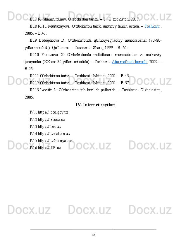 III.7 R. Shamsutdinov. O`zbekiston tarixi. – T.: O`zbekiston, 2017.
III.8 R. H. Murtazayeva. O`zbekiston tarixi umumiy tahriri ostida. –   Toshkent .,
2005. – B.41.
III.9   Bobojonova   D.   O’zbekistonda   ijtimoiy-iqtisodiy   munosabatlar   (70-80-
yillar misolida). Qo’llanma. – Toshkent.: Sharq, 1999. – B. 51.
III.10   Yunusova   X.   O’zbekistonda   millatlararo   munosabatlar   va   ma’naviy
jarayonlar (XX asr 80-yillari misolida). - Toshkent:   Abu matbuot-konsalt , 2009. –
B.25. 
III.11 O’zbekiston tarixi. – Toshkent.: Mehnat, 2001. – B.45.
III.12 O’zbekiston tarixi. – Toshkent.: Mehnat, 2001. – B.37.
III.13   Levitin   L.   O’zbekiston   tub   burilish   pallasida.   –   Toshkent.:   O’zbekiston,
2005.
IV. Internet saytlari
IV.1 https//: eco.gov.uz
IV.2 https:// ecouz.uz
IV.3 https:// lex.uz
IV.4 https:// uznature.uz
IV.5 https:// uzhurriyat.uz
IV.6 https:// IIB.uz
52 