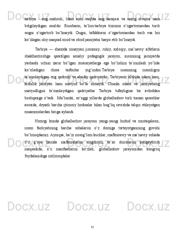 tarbiya - ong	 mahsuli,	 lekin	 ayni	 vaqtda	 ong	 darajasi	 va	 uning	 rivojini	 xam
belgilaydigan	
 omildir.	 Binobarin,	 ta’lim-tarbiya	 tizimini	 o‘zgartirmasdan	 turib
ongni	
 o‘zgartirib	 bo‘lmaydi.	 Ongni,	 tafakkurni	 o‘zgartirmasdan	 turib	 esa	 biz
ko‘zlagan	
 oliy	 maqsad	 ozod	 va	 obod	 jamiyatni	 barpo	 etib	 bo‘lmaydi.	 
Tarbiya	
 —	 shaxsda	 muayyan	 jismoniy,	 ruhiy,	 axloqiy,	 ma’naviy	 sifatlarni
shakllantirishga	
 qaratilgan	 amaliy	 pedagogik	 jarayon;	 insonning	 jamiyatda
yashashi	
 uchun	 zarur	 bo‘lgan	 xususiyatlarga	 ega	 bo‘lishini	 ta’minlash	 yo‘lida
ko‘riladigan	
 	chora	 	tadbirlar	 	yig‘indisi.Tarbiya	 	insonning	 	insonligini
ta’minlaydigan	
 eng	 qadimiy	 va	 abadiy	 qadriyatdir.	 Tarbiyasiz	 alohida	 odam	 ham,
kishilik	
 jamiyati	 ham	 mavjud	 bo‘la	 olmaydi.	 Chunki	 odam	 va	 jamiyatning
mavjudligini	
 ta’minlaydigan	 qadriyatlar	 Tarbiya	 tufayligina	 bir	 avloddan
boshqasiga	
 o‘tadi.	  Ma’lumki,	 so‘nggi	 yillarda	 globallashuv	 turli	 tuman	 qarashlar
asosida,	
 deyarli	 barcha	 ijtimoiy	 hodisalar	 bilan	 bog‘liq	 ravishda	 talqin	 etilayotgan
muammolardan	
 biriga	 aylandi.	 
Hozirgi	
 kunda	 globallashuv	 jarayoni	 yangi-yangi	 hudud	 va	 mintaqalarni,
inson	
 faoliyatining	 barcha	 sohalarini	 o‘z	 domiga	 tortayotganining	 guvohi
bo‘lmoqdamiz.	
 Ayniqsa,	 ba’zi	 nosog‘lom	 kuchlar,	 mafkuraviy	 va	 ma’naviy	 sohada
o‘z	
 g‘oya	 hamda	 mafkuralarini	 singdirish,	 ta’sir	 doiralarini	 kengaytirish
maqsadida,	
 o‘z	 manfaatlarini	 ko‘zlab,	 globallashuv	 jarayonidan	 kengroq
foydalanishga	
 intilmoqdalar.
11 