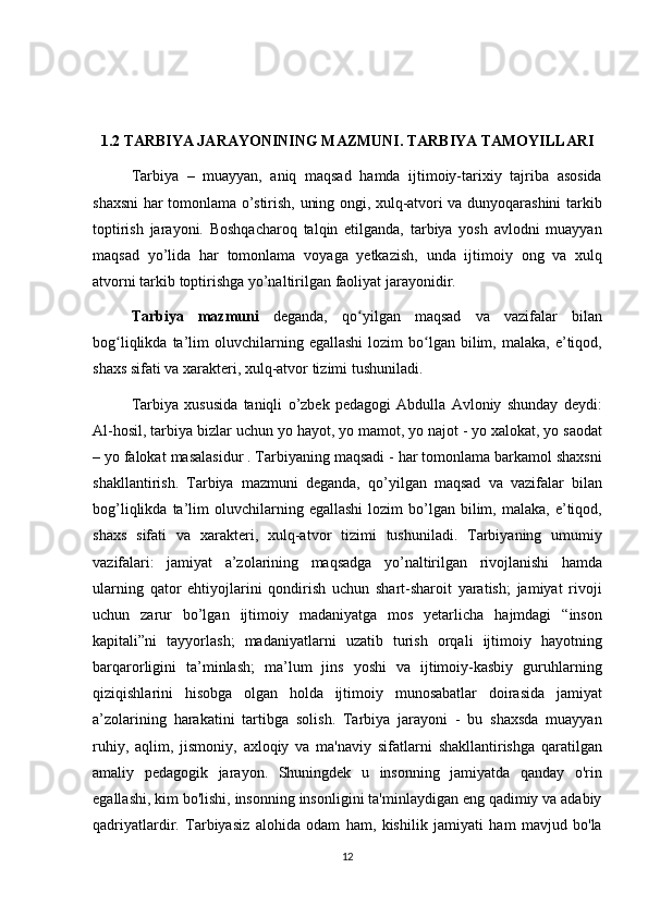 1.2 TARBIYA JARAYONINING MAZMUNI. TARBIYA TAMOYILLARI
Tarbiya – muayyan,	 aniq	 maqsad	 hamda	 ijtimoiy-tarixiy	 tajriba	 asosida
shaxsni	
 har	 tomonlama	 o’stirish,	 uning	 ongi,	 xulq-atvori	 va	 dunyoqarashini	 tarkib
toptirish	
 jarayoni.	 Boshqacharoq	 talqin	 etilganda,	 tarbiya	 yosh	 avlodni	 muayyan
maqsad	
 yo’lida	 har	 tomonlama	 voyaga	 yetkazish,	 unda	 ijtimoiy	 ong	 va	 xulq
atvorni	
 tarkib	 toptirishga	 yo’naltirilgan	 faoliyat	 jarayonidir.	 
Tarbiya   mazmuni  	
deganda,	 qo yilgan	 maqsad	 va	 vazifalar	 bilan	ʻ
bog liqlikda	
 ta’lim	 oluvchilarning	 egallashi	 lozim	 bo lgan	 bilim,	 malaka,	 e’tiqod,	ʻ ʻ
shaxs	
 sifati	 va	 xarakteri,	 xulq-atvor	 tizimi	 tushuniladi.
Tarbiya	
 xususida	 taniqli	 o’zbek	 pedagogi	 Abdulla	 Avloniy	 shunday	 deydi:
Al-hosil,	
 tarbiya	 bizlar	 uchun	 yo	 hayot,	 yo	 mamot,	 yo	 najot	 - yo	 xalokat,	 yo	 saodat
–	
 yo	 falokat	 masalasidur	 . Tarbiyaning	 maqsadi	 - har	 tomonlama	 barkamol	 shaxsni
shakllantirish.	
 Tarbiya	 mazmuni	 deganda,	 qo’yilgan	 maqsad	 va	 vazifalar	 bilan
bog’liqlikda	
 ta’lim	 oluvchilarning	 egallashi	 lozim	 bo’lgan	 bilim,	 malaka,	 e’tiqod,
shaxs	
 sifati	 va	 xarakteri,	 xulq-atvor	 tizimi	 tushuniladi.	 Tarbiyaning	 umumiy
vazifalari:	
 jamiyat	 a’zolarining	 maqsadga	 yo’naltirilgan	 rivojlanishi	 hamda
ularning	
 qator	 ehtiyojlarini	 qondirish	 uchun	 shart-sharoit	 yaratish;	 jamiyat	 rivoji
uchun	
 zarur	 bo’lgan	 ijtimoiy	 madaniyatga	 mos	 yetarlicha	 hajmdagi	 “inson
kapitali”ni	
 tayyorlash;	 madaniyatlarni	 uzatib	 turish	 orqali	 ijtimoiy	 hayotning
barqarorligini	
 ta’minlash;	 ma’lum	 jins	 yoshi	 va	 ijtimoiy-kasbiy	 guruhlarning
qiziqishlarini	
 hisobga	 olgan	 holda	 ijtimoiy	 munosabatlar	 doirasida	 jamiyat
a’zolarining	
 harakatini	 tartibga	 solish.	 Tarbiya	 jarayoni	 - bu	 shaxsda	 muayyan
ruhiy,	
 aqlim,	 jismoniy,	 axloqiy	 va	 ma'naviy	 sifatlarni	 shakllantirishga	 qaratilgan
amaliy	
 pedagogik	 jarayon.	 Shuningdek	 u insonning	 jamiyatda	 qanday	 o'rin
egallashi,	
 kim	 bo'lishi,	 insonning	 insonligini	 ta'minlaydigan	 eng	 qadimiy	 va	 adabiy
qadriyatlardir.	
 Tarbiyasiz	 alohida	 odam	 ham,	 kishilik	 jamiyati	 ham	 mavjud	 bo'la
12 