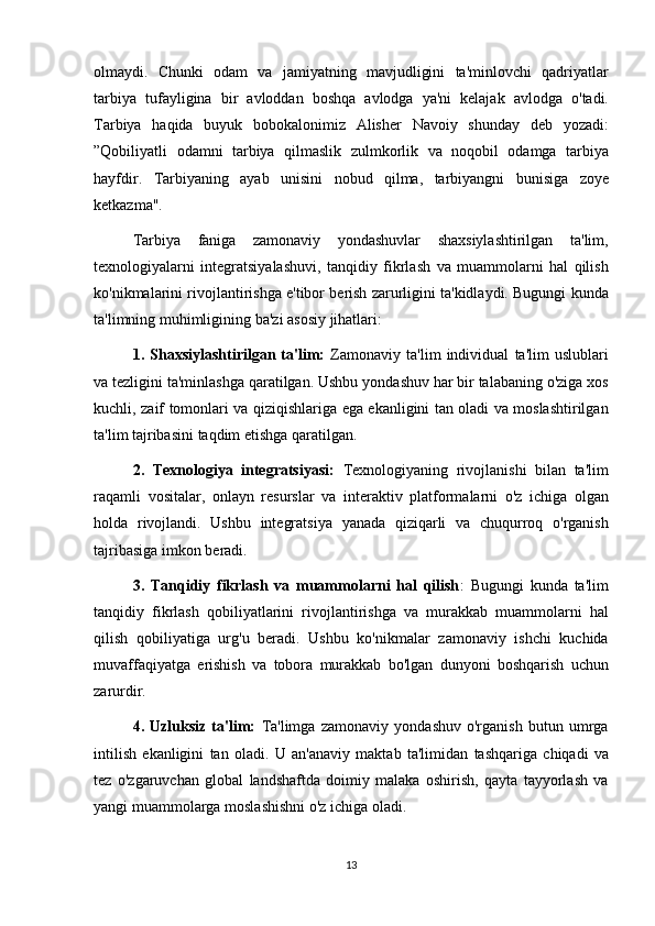 olmaydi. Chunki	 odam	 va	 jamiyatning	 mavjudligini	 ta'minlovchi	 qadriyatlar
tarbiya	
 tufayligina	 bir	 avloddan	 boshqa	 avlodga	 ya'ni	 kelajak	 avlodga	 o'tadi.
Tarbiya	
 haqida	 buyuk	 bobokalonimiz	 Alisher	 Navoiy	 shunday	 deb	 yozadi:
”Qobiliyatli	
 odamni	 tarbiya	 qilmaslik	 zulmkorlik	 va	 noqobil	 odamga	 tarbiya
hayfdir.	
 Tarbiyaning	 ayab	 unisini	 nobud	 qilma,	 tarbiyangni	 bunisiga	 zoye
ketkazma".
Tarbiya	
 faniga	 zamonaviy	 yondashuvlar	 shaxsiylashtirilgan	 ta'lim,
texnologiyalarni	
 integratsiyalashuvi,	 tanqidiy	 fikrlash	 va	 muammolarni	 hal	 qilish
ko'nikmalarini	
 rivojlantirishga	 e'tibor	 berish	 zarurligini	 ta'kidlaydi.	 Bugungi	 kunda
ta'limning	
 muhimligining	 ba'zi	 asosiy	 jihatlari:
1.   Shaxsiylashtirilgan   ta'lim:  
Zamonaviy	 ta'lim	 individual	 ta'lim	 uslublari
va	
 tezligini	 ta'minlashga	 qaratilgan.	 Ushbu	 yondashuv	 har	 bir	 talabaning	 o'ziga	 xos
kuchli,	
 zaif	 tomonlari	 va	 qiziqishlariga	 ega	 ekanligini	 tan	 oladi	 va	 moslashtirilgan
ta'lim	
 tajribasini	 taqdim	 etishga	 qaratilgan.
2.   Texnologiya   integratsiyasi:  	
Texnologiyaning	 rivojlanishi	 bilan	 ta'lim
raqamli	
 vositalar,	 onlayn	 resurslar	 va	 interaktiv	 platformalarni	 o'z	 ichiga	 olgan
holda	
 rivojlandi.	 Ushbu	 integratsiya	 yanada	 qiziqarli	 va	 chuqurroq	 o'rganish
tajribasiga	
 imkon	 beradi.
3.   Tanqidiy   fikrlash   va   muammolarni   hal   qilish :	
 Bugungi	 kunda	 ta'lim
tanqidiy	
 fikrlash	 qobiliyatlarini	 rivojlantirishga	 va	 murakkab	 muammolarni	 hal
qilish	
 qobiliyatiga	 urg'u	 beradi.	 Ushbu	 ko'nikmalar	 zamonaviy	 ishchi	 kuchida
muvaffaqiyatga	
 erishish	 va	 tobora	 murakkab	 bo'lgan	 dunyoni	 boshqarish	 uchun
zarurdir.
4.   Uzluksiz   ta'lim:  	
Ta'limga	 zamonaviy	 yondashuv	 o'rganish	 butun	 umrga
intilish	
 ekanligini	 tan	 oladi.	 U	 an'anaviy	 maktab	 ta'limidan	 tashqariga	 chiqadi	 va
tez	
 o'zgaruvchan	 global	 landshaftda	 doimiy	 malaka	 oshirish,	 qayta	 tayyorlash	 va
yangi	
 muammolarga	 moslashishni	 o'z	 ichiga	 oladi.
13 