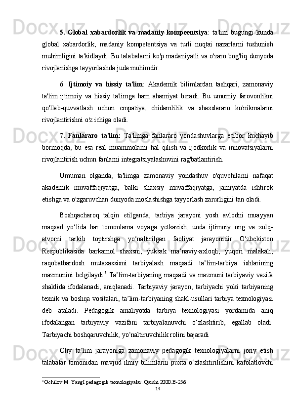 5.   Global   xabardorlik   va   madaniy   kompeentsiya : ta'lim	 bugungi	 kunda
global	
 xabardorlik,	 madaniy	 kompetentsiya	 va	 turli	 nuqtai	 nazarlarni	 tushunish
muhimligini	
 ta'kidlaydi.	 Bu	 talabalarni	 ko'p	 madaniyatli	 va	 o'zaro	 bog'liq	 dunyoda
rivojlanishga	
 tayyorlashda	 juda	 muhimdir.
6.	
  Ijtimoiy   va   hissiy   ta'lim :	 Akademik	 bilimlardan	 tashqari,	 zamonaviy
ta'lim	
 ijtimoiy	 va	 hissiy	 ta'limga	 ham	 ahamiyat	 beradi.	 Bu	 umumiy	 farovonlikni
qo'llab-quvvatlash	
 uchun	 empatiya,	 chidamlilik	 va	 shaxslararo	 ko'nikmalarni
rivojlantirishni	
 o'z	 ichiga	 oladi.
7.   Fanlararo   ta'lim:  	
Ta'limga	 fanlararo	 yondashuvlarga	 e'tibor	 kuchayib
bormoqda,	
 bu	 esa	 real	 muammolarni	 hal	 qilish	 va	 ijodkorlik	 va	 innovatsiyalarni
rivojlantirish	
 uchun	 fanlarni	 integratsiyalashuvini	 rag'batlantirish.
Umuman	
 olganda,	 ta'limga	 zamonaviy	 yondashuv	 o'quvchilarni	 nafaqat
akademik	
 muvaffaqiyatga,	 balki	 shaxsiy	 muvaffaqiyatga,	 jamiyatda	 ishtirok
etishga	
 va	 o'zgaruvchan	 dunyoda	 moslashishga	 tayyorlash	 zarurligini	 tan	 oladi.
Boshqacharoq	
 talqin	 etilganda,	 tarbiya	 jarayoni	 yosh	 avlodni	 muayyan
maqsad	
 yo‘lida	 har	 tomonlama	 voyaga	 yetkazish,	 unda	 ijtimoiy	 ong	 va	 xulq-
atvorni	
 tarkib	 toptirshga	 yo‘naltirilgan	 faoliyat	 jarayonidir	 O‘zbekiston
Respublikasida	
 barkamol	 shaxsni,	 yuksak	 ma’naviy-axloqli,	 yuqori	 malakali,
raqobatbardosh	
 mutaxassisni	 tarbiyalash	 maqsadi	 ta’lim-tarbiya	 ishlarining
mazmunini	
 belgilaydi. 3
 	Ta’lim-tarbiyaning	 maqsadi	 va	 mazmuni	 tarbiyaviy	 vazifa
shaklida	
 ifodalanadi,	 aniqlanadi.	 Tarbiyaviy	 jarayon,	 tarbiyachi	 yoki	 tarbiyaning
texnik	
 va	 boshqa	 vositalari,	 ta’lim-tarbiyaning	 shakl-usullari	 tarbiya	 texnologiyasi
deb	
 ataladi.	 Pedagogik	 amaliyotda	 tarbiya	 texnologiyasi	 yordamida	 aniq
ifodalangan	
 tarbiyaviy	 vazifani	 tarbiyalanuvchi	 o‘zlashtirib,	 egallab	 oladi.
Tarbiyachi	
 boshqaruvchilik,	 yo‘naltiruvchilik	 rolini	 bajaradi
Oliy	
 ta’lim	 jarayoniga	 zamonaviy	 pedagogik	 texnologiyalarni	 joriy	 etish
talabalar	
 tomonidan	 mavjud	 ilmiy	 bilimlarni	 puxta	 o‘zlashtirilishini	 kafolatlovchi
3
  Ochilov	
 M.	 YangI	 pedagogik	 texnologiyalar.	 Qarshi	 2000.B-256
14 