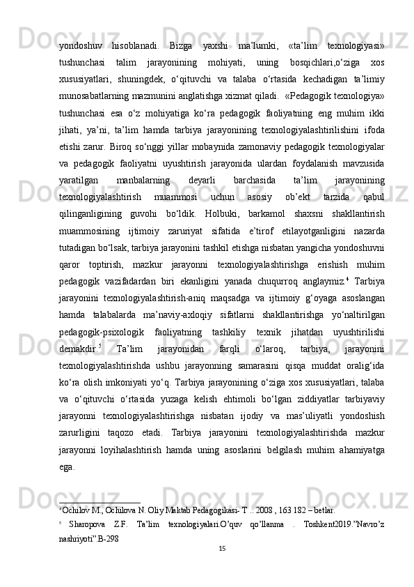 yondoshuv hisoblanadi.	 Bizga	 yaxshi	 ma’lumki,	 «ta’lim	 texnologiyasi»
tushunchasi	
 talim	 jarayonining	 mohiyati,	 uning	 bosqichlari,o‘ziga	 xos
xususiyatlari,	
 shuningdek,	 o‘qituvchi	 va	 talaba	 o‘rtasida	 kechadigan	 ta’limiy
munosabatlarning	
 mazmunini	 anglatishga	 xizmat	 qiladi.	  «Pedagogik	 texnologiya»
tushunchasi	
 esa	 o‘z	 mohiyatiga	 ko‘ra	 pedagogik	 faoliyatning	 eng	 muhim	 ikki
jihati,	
 ya’ni,	 ta’lim	 hamda	 tarbiya	 jarayonining	 texnologiyalashtirilishini	 ifoda
etishi	
 zarur.	 Biroq	 so‘nggi	 yillar	 mobaynida	 zamonaviy	 pedagogik	 texnologiyalar
va	
 pedagogik	 faoliyatni	 uyushtirish	 jarayonida	 ulardan	 foydalanish	 mavzusida
yaratilgan	
 	manbalarning	 	deyarli	 	barchasida	 	ta’lim	 	jarayonining
texnologiyalashtirish	
 	muammosi	 	uchun	 	asosiy	 	ob’ekt	 	tarzida	 	qabul
qilinganligining	
 guvohi	 bo‘ldik.	 Holbuki,	 barkamol	 shaxsni	 shakllantirish
muammosining	
 ijtimoiy	 zaruriyat	 sifatida	 e’tirof	 etilayotganligini	 nazarda
tutadigan	
 bo‘lsak,	 tarbiya	 jarayonini	 tashkil	 etishga	 nisbatan	 yangicha	 yondoshuvni
qaror	
 toptirish,	 mazkur	 jarayonni	 texnologiyalashtirishga	 erishish	 muhim
pedagogik	
 vazifadardan	 biri	 ekanligini	 yanada	 chuqurroq	 anglaymiz. 4
 	Tarbiya
jarayonini	
 texnologiyalashtirish-aniq	 maqsadga	 va	 ijtimoiy	 g‘oyaga	 asoslangan
hamda	
 talabalarda	 ma’naviy-axloqiy	 sifatlarni	 shakllantirishga	 yo‘naltirilgan
pedagogik-psixologik	
 faoliyatning	 tashkiliy	 texnik	 jihatdan	 uyushtirilishi
demakdir. 5
 	
Ta’lim	 	jarayonidan	 	farqli	 	o‘laroq,	 	tarbiya,	 	jarayonini
texnologiyalashtirishda	
 ushbu	 jarayonning	 samarasini	 qisqa	 muddat	 oralig‘ida
ko‘ra	
 olish	 imkoniyati	 yo‘q.	 Tarbiya	 jarayonining	 o‘ziga	 xos	 xususiyatlari,	 talaba
va	
 o‘qituvchi	 o‘rtasida	 yuzaga	 kelish	 ehtimoli	 bo‘lgan	 ziddiyatlar	 tarbiyaviy
jarayonni	
 texnologiyalashtirishga	 nisbatan	 ijodiy	 va	 mas’uliyatli	 yondoshish
zarurligini	
 taqozo	 etadi.	 Tarbiya	 jarayonini	 texnologiyalashtirishda	 mazkur
jarayonni	
 loyihalashtirish	 hamda	 uning	 asoslarini	 belgilash	 muhim	 ahamiyatga
ega.
4
  Ochilov	
 M.,	 Ochilova	 N.	 Oliy	 Maktab	 Pedagogikasi-	 T .: 2008	 , 163	 182	 – betlar.
5
 	
Sharopova	 Z.F.	 Ta’lim	 texnologiyalari.O’quv	 qo’llanma	 . Toshkent2019.”Navro’z
nashriyoti”.B-298
15 