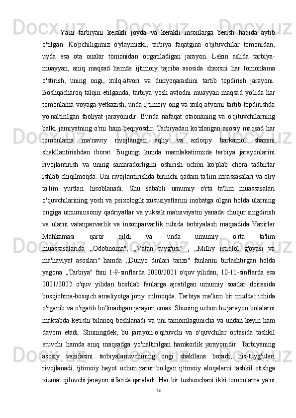 Ya'ni tarbiyani	 kerakli	 joyda	 va	 kerakli	 insonlarga	 berish	 haqida	 aytib
o'tilgan.	
 Ko'pchiligimiz	 o'ylaymizki,	 tarbiya	 faqatgina	 o'qituvchilar	 tomonidan,
uyda	
 esa	 ota	 onalar	 tomonidan	 o'rgatiladigan	 jarayon.	 Lekin	 aslida	 tarbiya-
muayyan,	
 aniq	 maqsad	 hamda	 ijtimoiy	 tajriba	 asosida	 shaxsni	 har	 tomonlama
o'stirish,	
 uning	 ongi,	 xulq-atvori	 va	 dunyoqarashini	 tartib	 topdirish	 jarayoni.
Boshqacharoq	
 talqin	 etilganda,	 tarbiya	 yosh	 avlodni	 muayyan	 maqsad	 yo'lida	 har
tomonlama	
 voyaga	 yetkazish,	 unda	 ijtimoiy	 ong	 va	 xulq-atvorni	 tartib	 topdirishda
yo'naltirilgan	
 faoliyat	 jarayonidir.	  Bunda	 nafaqat	 otaonaning	 va	 o'qituvchilarning
balki	
 jamiyatning	 o'rni	 ham	 beqiyosdir.	 Tarbiyadan	 ko'zlangan	 asosiy	 maqsad	 har
tomonlama	
 ma'naviy	 rivojlangan	 aqliy	 va	 axloqiy	 barkamol	 shaxsni
shakllantirishdan	
 iborat.	 Bugungi	 kunda	 mamlakatimizda	 tarbiya	 jarayonlarini
rivojlantirish	
 va	 uning	 samaradorligini	 oshirish	 uchun	 ko'plab	 chora	 tadbirlar
ishlab	
 chiqilmoqda.	 Uni	 rivojlantirishda	 birinchi	 qadam	 ta'lim	 muassasalari	 va	 oliy
ta'lim	
 yurtlari	 hisoblanadi.	 Shu	 sababli	 umumiy	 o'rta	 ta'lim	 muassasalari
o'quvchilarining	
 yosh	 va	 psixologik	 xususiyatlarini	 inobatga	 olgan	 holda	 ularning
ongiga	
 umuminsoniy	 qadriyatlar	 va	 yuksak	 ma'naviyatni	 yanada	 chuqur	 singdirish
va	
 ularni	 vatanparvarlik	 va	 insonparvarlik	 ruhida	 tarbiyalash	 maqsadida	 Vazirlar
Mahkamasi	
 	qaror	 	qildi	 	va	 	unda	 	umumiy	 	o'rta	 	ta'lim
muassasalarida	
 ,,Odobnoma",	 ,,Vatan	 tuyg'usi"	 , ,,Milliy	 istiqlol	 g'oyasi	 va
ma'naviyat	
 asoslari"	 hamda	 ,,Dunyo	 dinlari	 tarixi"	 fanlarini	 birlashtirgan	 holda
yagona	
 ,,Tarbiya"	 fani	 1-9-sinflarda	 2020/2021	 o'quv	 yilidan,	 10-11-sinflarda	 esa
2021/2022	
 o'quv	 yilidan	 boshlab	 fanlarga	 ajratilgan	 umumiy	 soatlar	 doirasida
bosqichma-bosqich	
 amaliyotga	 joriy	 etilmoqda.	 Tarbiya	 ma'lum	 bir	 muddat	 ichida
o'rganib	
 va	 o'rgatib	 bo'linadigan	 jarayon	 emas.	 Shuning	 uchun	 bu	 jarayon	 bolalarni
maktabda	
 ketishi	 bilanoq	 boshlanadi	 va	 uni	 tamomlagunicha	 va	 undan	 keyin	 ham
davom	
 etadi.	 Shuningdek,	 bu	 jarayon-o'qituvchi	 va	 o'quvchilar	 o'rtasida	 tashkil
etuvchi	
 hamda	 aniq	 maqsadga	 yo'naltirilgan	 hamkorlik	 jarayonidir.	 Tarbiyaning
asosiy	
 vazifasini	 tarbiyalanuvchining	 ongi	 shakllana	 boradi,	 his-tuyg'ulari
rivojlanadi,	
 ijtimoiy	 hayot	 uchun	 zarur	 bo'lgan	 ijtimoiy	 aloqalarni	 tashkil	 etishga
xizmat	
 qiluvchi	 jarayon	 sifatida	 qaraladi.	 Har	 bir	 tushunchani	 ikki	 tomonlama	 ya'ni
16 