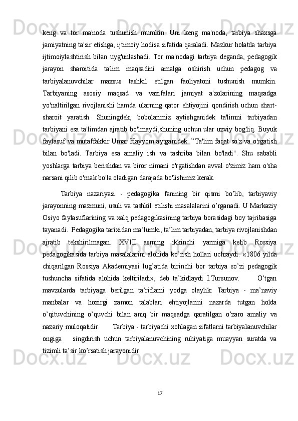 keng va	 tor	 ma'noda	 tushunish	 mumkin.	 Uni	 keng	 ma'noda,	 tarbiya	 shaxsga
jamiyatning	
 ta'sir	 etishga,	 ijtimoiy	 hodisa	 sifatida	 qaraladi.	 Mazkur	 holatda	 tarbiya
ijtimoiylashtirish	
 bilan	 uyg'unlashadi.	 Tor	 ma'nodagi	 tarbiya	 deganda,	 pedagogik
jarayon	
 sharoitida	 ta'lim	 maqsadini	 amalga	 oshirish	 uchun	 pedagog	 va
tarbiyalanuvchilar	
 maxsus	 tashkil	 etilgan	 faoliyatoni	 tushunish	 mumkin.
Tarbiyaning	
 asosiy	 maqsad	 va	 vazifalari	 jamiyat	 a'zolarining	 maqsadga
yo'naltirilgan	
 rivojlanishi	 hamda	 ularning	 qator	 ehtiyojini	 qondirish	 uchun	 shart-
sharoit	
 yaratish.	 Shuningdek,	 bobolarimiz	 aytishganidek	 ta'limni	 tarbiyadan
tarbiyani	
 esa	 ta'limdan	 ajratib	 bo'lmaydi,shuning	 uchun	 ular	 uzviy	 bog'liq.	 Buyuk
faylasuf	
 va	 mutaffakkir	 Umar	 Hayyom	 aytganidek:	 ”Ta'lim	 faqat	 so'z	 va	 o'rgatish
bilan	
 bo'ladi.	 Tarbiya	 esa	 amaliy	 ish	 va	 tashriba	 bilan	 bo'ladi".	 Shu	 sababli
yoshlarga	
 tarbiya	 berishdan	 va	 biror	 nimani	 o'rgatishdan	 avval	 o'zimiz	 ham	 o'sha
narsani	
 qilib	 o'rnak	 bo'la	 oladigan	 darajada	 bo'lishimiz	 kerak.
Tarbiya	
 nazariyasi	 - pedagogika	 fanining	 bir	 qismi	 bo’lib,	 tarbiyaviy
jarayonning	
 mazmuni,	 usuli	 va	 tashkil	 etilishi	 masalalarini	 o’rganadi.	 U	 Markaziy
Osiyo	
 faylasuflarining	 va	 xalq	 pedagogikasining	 tarbiya	 borasidagi	 boy	 tajribasiga
tayanadi.	
  Pedagogika	 tarixidan	 ma’lumki,	 ta’lim	 tarbiyadan,	 tarbiya	 rivojlanishdan
ajratib	
 tekshirilmagan.	 XVIII	 asrning	 ikkinchi	 yarmiga	 kelib	 Rossiya
pedagogikasida	
 tarbiya	 masalalarini	 alohida	 ko’rish	 hollari	 uchraydi.	 «1806	 yilda
chiqarilgan	
 Rossiya	 Akademiyasi	 lug’atida	 birinchi	 bor	 tarbiya	 so’zi	 pedagogik
tushuncha	
 sifatida	 alohida	 keltiriladi»,	 deb	 ta’kidlaydi	 I.Tursunov.	     O’tgan
mavzularda	
 tarbiyaga	 berilgan	 ta’riflarni	 yodga	 olaylik:	 Tarbiya	 - ma’naviy
manbalar	
 va	 hozirgi	 zamon	 talablari	 ehtiyojlarini	 nazarda	 tutgan	 holda
o’qituvchining	
 o’quvchi	 bilan	 aniq	 bir	 maqsadga	 qaratilgan	 o’zaro	 amaliy	 va
nazariy	
 muloqatidir.	      Tarbiya	 - tarbiyachi	 xohlagan	 sifatlarni	 tarbiyalanuvchilar
ongiga	
   singdirish	 uchun	 tarbiyalanuvchining	 ruhiyatiga	 muayyan	 suratda	 va
tizimli	
 ta’sir	 ko’rsatish	 jarayonidir.
17 