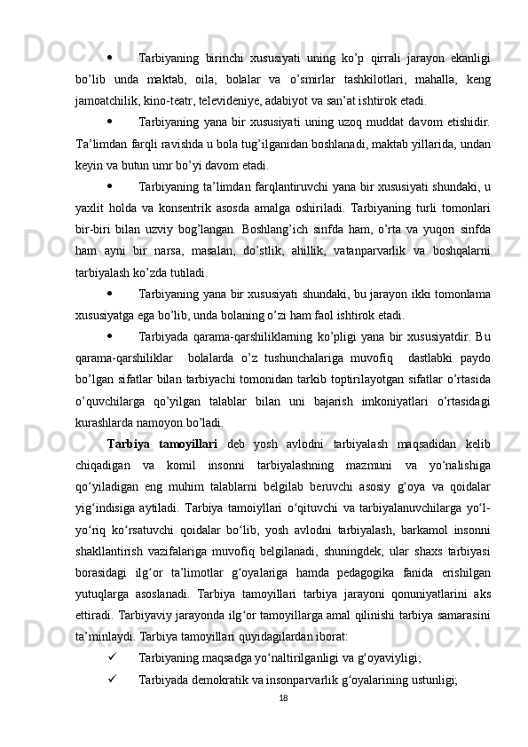  Tarbiyaning birinchi	 xususiyati	 uning	 ko’p	 qirrali	 jarayon	 ekanligi
bo’lib	
 unda	 maktab,	 oila,	 bolalar	 va	 o’smirlar	 tashkilotlari,	 mahalla,	 keng
jamoatchilik,	
 kino-teatr,	 televideniye,	 adabiyot	 va	 san’at	 ishtirok	 etadi.
 Tarbiyaning	
 yana	 bir	 xususiyati	 uning	 uzoq	 muddat	 davom	 etishidir.
Ta’limdan	
 farqli	 ravishda	 u bola	 tug’ilganidan	 boshlanadi,	 maktab	 yillarida,	 undan
keyin	
 va	 butun	 umr	 bo’yi	 davom	 etadi.
 Tarbiyaning	
 ta’limdan	 farqlantiruvchi	 yana	 bir	 xususiyati	 shundaki,	 u
yaxlit	
 holda	 va	 konsentrik	 asosda	 amalga	 oshiriladi.	 Tarbiyaning	 turli	 tomonlari
bir-biri	
 bilan	 uzviy	 bog’langan.	 Boshlang’ich	 sinfda	 ham,	 o’rta	 va	 yuqori	 sinfda
ham	
 ayni	 bir	 narsa,	 masalan,	 do’stlik,	 ahillik,	 vatanparvarlik	 va	 boshqalarni
tarbiyalash	
 ko’zda	 tutiladi.
 Tarbiyaning	
 yana	 bir	 xususiyati	 shundaki,	 bu	 jarayon	 ikki	 tomonlama
xususiyatga	
 ega	 bo’lib,	 unda	 bolaning	 o’zi	 ham	 faol	 ishtirok	 etadi.
 Tarbiyada	
 qarama-qarshiliklarning	 ko’pligi	 yana	 bir	 xususiyatdir.	 Bu
qarama-qarshiliklar	
  bolalarda	 o’z	 tushunchalariga	 muvofiq	  dastlabki	 paydo
bo’lgan	
 sifatlar	 bilan	 tarbiyachi	 tomonidan	 tarkib	 toptirilayotgan	 sifatlar	 o’rtasida
o’quvchilarga	
 qo’yilgan	 talablar	 bilan	 uni	 bajarish	 imkoniyatlari	 o’rtasidagi
kurashlarda	
 namoyon	 bo’ladi.	  
Tarbiya   tamoyillari  
deb	 yosh	 avlodni	 tarbiyalash	 maqsadidan	 kelib
chiqadigan	
 va	 komil	 insonni	 tarbiyalashning	 mazmuni	 va	 yo nalishiga	ʻ
qo yiladigan	
 eng	 muhim	 talablarni	 belgilab	 beruvchi	 asosiy	 g oya	 va	 qoidalar	ʻ ʻ
yig indisiga	
 aytiladi.	 Tarbiya	 tamoiyllari	 o qituvchi	 va	 tarbiyalanuvchilarga	 yo l-	ʻ ʻ ʻ
yo riq	
 ko rsatuvchi	 qoidalar	 bo lib,	 yosh	 avlodni	 tarbiyalash,	 barkamol	 insonni	ʻ ʻ ʻ
shakllantirish	
 vazifalariga	 muvofiq	 belgilanadi,	 shuningdek,	 ular	 shaxs	 tarbiyasi
borasidagi	
 ilg or	 ta’limotlar	 g oyalariga	 hamda	 pedagogika	 fanida	 erishilgan	ʻ ʻ
yutuqlarga	
 asoslanadi.	 Tarbiya	 tamoyillari	 tarbiya	 jarayoni	 qonuniyatlarini	 aks
ettiradi.	
 Tarbiyaviy	 jarayonda	 ilg or	 tamoyillarga	 amal	 qilinishi	 tarbiya	 samarasini	ʻ
ta’minlaydi.	
 Tarbiya	 tamoyillari	 quyidagilardan	 iborat:
 Tarbiyaning	
 maqsadga	 yo naltirilganligi	 va	 g oyaviyligi;	ʻ ʻ
 Tarbiyada	
 demokratik	 va	 insonparvarlik	 g oyalarining	 ustunligi;	ʻ
18 