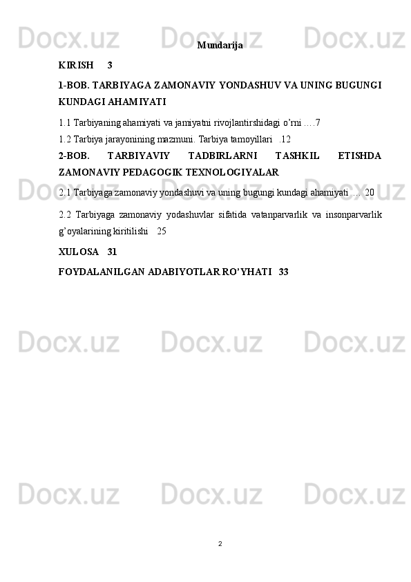 Mundarija
KIRISH 3
1-BOB.  TARBIYAGA ZAMONAVIY YONDASHUV VA UNING BUGUNGI
KUNDAGI AHAMIYATI
1.1   Tarbiyaning ahamiyati	 va	 jamiyatni	 rivojlantirshidagi	 o’rni ….7
1.2	
 Tarbiya	 jarayonining	 mazmuni.	 Tarbiya	 tamoyillari	  .12
2-BOB.   TARBIYAVIY   TADBIRLARNI   TASHKIL   ETISHDA
ZAMONAVIY PEDAGOGIK TEXNOLOGIYALAR
2.1	
 Tarbiyaga	 zamonaviy	 yondashuvi	 va	 uning	 bugungi	 kundagi	 ahamiyati	  …	 20
2.2	
 Tarbiyaga	 zamonaviy	 yodashuvlar	 sifatida	 vatanparvarlik	 va	 insonparvarlik
g’oyalarining	
 kiritilishi	  25
XULOSA 31
FOYDALANILGAN ADABIYOTLAR RO’YHATI 33
2 