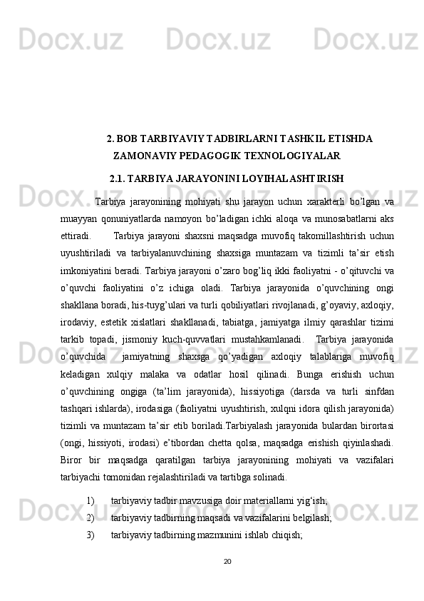 2. BOB TARBIYAVIY TADBIRLARNI TASHKIL ETISHDA
ZAMONAVIY PEDAGOGIK TEXNOLOGIYALAR
2.1.  TARBIYA JARAYONINI LOYIHALASHTIRISH
    Tarbiya jarayonining	 mohiyati	 shu	 jarayon	 uchun	 xarakterli	 bo’lgan	 va
muayyan	
 qonuniyatlarda	 namoyon	 bo’ladigan	 ichki	 aloqa	 va	 munosabatlarni	 aks
ettiradi.	
      Tarbiya	 jarayoni	 shaxsni	 maqsadga	 muvofiq	 takomillashtirish	 uchun
uyushtiriladi	
 va	 tarbiyalanuvchining	 shaxsiga	 muntazam	 va	 tizimli	 ta’sir	 etish
imkoniyatini	
 beradi.	 Tarbiya   jarayoni   o ’ zaro   bog ’ liq   ikki   faoliyatni  	-  o ’ qituvchi   va
o ’ quvchi   faoliyatini   o ’ z   ichiga   oladi .	
  Tarbiya   jarayonida   o ’ quvchining   ongi
shakllana   boradi ,	
  his - tuyg ’ ulari   va   turli   qobiliyatlari   rivojlanadi ,	  g ’ oyaviy ,	  axloqiy ,
irodaviy ,	
  estetik   xislatlari   shakllanadi ,	  tabiatga ,	  jamiyatga   ilmiy   qarashlar   tizimi
tarkib   topadi ,	
  jismoniy   kuch - quvvatlari   mustahkamlanadi .	   Tarbiya   jarayonida
o ’ quvchida  	
  jamiyatning   shaxsga   qo ’ yadigan   axloqiy   talablariga   muvofiq
keladigan   xulqiy   malaka   va   odatlar   hosil   qilinadi .	
  Bunga   erishish   uchun
o ’ quvchining   ongiga  	
( ta ’ lim   jarayonida ),	  hissiyotiga  	( darsda   va   turli   sinfdan
tashqari   ishlarda ),	
  irodasiga  	( faoliyatni   uyushtirish ,	  xulqni   idora   qilish   jarayonida )
tizimli   va   muntazam   ta ’ sir   etib   boriladi . Tarbiyalash   jarayonida   bulardan   birortasi
( ongi ,	
  hissiyoti ,	  irodasi )	  e ’ tibordan   chetta   qolsa ,	  maqsadga   erishish   qiyinlashadi .
Biror	
 bir	 maqsadga	 qaratilgan	 tarbiya	 jarayonining	 mohiyati	 va	 vazifalari
tarbiyachi	
 tomonidan	 rejalashtiriladi	 va	 tartibga	 solinadi.
1) tarbiyaviy	
 tadbir	 mavzusiga	 doir	 materiallarni	 yig‘ish;	 
2) tarbiyaviy	
 tadbirning	 maqsadi	 va	 vazifalarini	 belgilash;	 
3) tarbiyaviy	
 tadbirning	 mazmunini	 ishlab	 chiqish;	 
20 