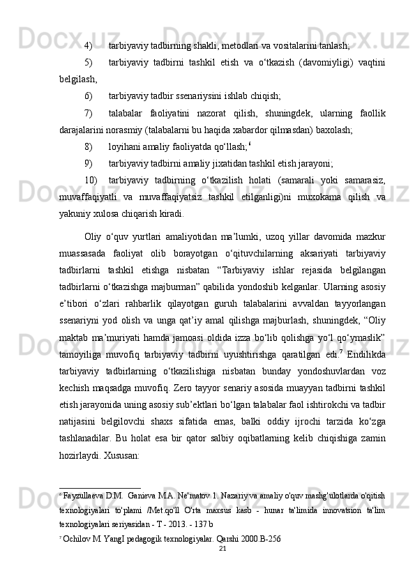 4) tarbiyaviy tadbirning	 shakli,	 metodlari	 va	 vositalarini	 tanlash;	 
5) tarbiyaviy	
 tadbirni	 tashkil	 etish	 va	 o‘tkazish	 (davomiyligi)	 vaqtini
belgilash,	
 
6) tarbiyaviy	
 tadbir	 ssenariysini	 ishlab	 chiqish;	 
7) talabalar	
 faoliyatini	 nazorat	 qilish,	 shuningdek,	 ularning	 faollik
darajalarini	
 norasmiy	 (talabalarni	 bu	 haqida	 xabardor	 qilmasdan)	 baxolash;	 
8) loyihani	
 amaliy	 faoliyatda	 qo‘llash; 6
 
9) tarbiyaviy	
 tadbirni	 amaliy	 jixatidan	 tashkil	 etish	 jarayoni;	 
10) tarbiyaviy	
 tadbirning	 o‘tkazilish	 holati	 (samarali	 yoki	 samarasiz,
muvaffaqiyatli	
 va	 muvaffaqiyatsiz	 tashkil	 etilganligi)ni	 muxokama	 qilish	 va
yakuniy	
 xulosa	 chiqarish	 kiradi.	 
Oliy	
 o‘quv	 yurtlari	 amaliyotidan	 ma’lumki,	 uzoq	 yillar	 davomida	 mazkur
muassasada	
 faoliyat	 olib	 borayotgan	 o‘qituvchilarning	 aksariyati	 tarbiyaviy
tadbirlarni	
 tashkil	 etishga	 nisbatan	 “Tarbiyaviy	 ishlar	 rejasida	 belgilangan
tadbirlarni	
 o‘tkazishga	 majburman”	 qabilida	 yondoshib	 kelganlar.	  Ularning	 asosiy
e’tibori	
 o‘zlari	 rahbarlik	 qilayotgan	 guruh	 talabalarini	 avvaldan	 tayyorlangan
ssenariyni	
 yod	 olish	 va	 unga	 qat’iy	 amal	 qilishga	 majburlash,	 shuningdek,	 “Oliy
maktab	
 ma’muriyati	 hamda	 jamoasi	 oldida	 izza	 bo‘lib	 qolishga	 yo‘l	 qo‘ymaslik”
tamoyiliga	
 muvofiq	 tarbiyaviy	 tadbirni	 uyushtirishga	 qaratilgan	 edi. 7
 	Endilikda
tarbiyaviy	
 tadbirlarning	 o‘tkazilishiga	 nisbatan	 bunday	 yondoshuvlardan	 voz
kechish	
 maqsadga	 muvofiq.	 Zero	 tayyor	 senariy	 asosida	 muayyan	 tadbirni	 tashkil
etish	
 jarayonida	 uning	 asosiy	 sub’ektlari	 bo‘lgan	 talabalar	 faol	 ishtirokchi	 va	 tadbir
natijasini	
 belgilovchi	 shaxs	 sifatida	 emas,	 balki	 oddiy	 ijrochi	 tarzida	 ko‘zga
tashlanadilar.	
  Bu	 holat	 esa	 bir	 qator	 salbiy	 oqibatlarning	 kelib	 chiqishiga	 zamin
hozirlaydi.	
 Xususan:	 
6
  Fayzullaeva	
 D.M.	  Ganieva	 M.A.	 Ne'matov	 1. Nazariy	 va	 amaliy	 o'quv	 mashg'ulotlarda	 o'qitish
texnologiyalari	
 to'plami	 /Met.qo'll	 O'rta	 maxsus	 kasb	 - hunar	 ta'limida	 innovatsion	 ta'lim
texnologiyalari	
 seriyasidan	 - T - 2013.	 - 137	 b
7
 	
Ochilov	 M.	 YangI	 pedagogik	 texnologiyalar.	 Qarshi	 2000.B-256
21 