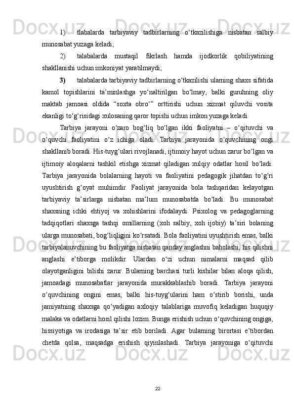 1) tlabalarda tarbiyaviy	 tadbirlarning	 o‘tkazilishiga	 nisbatan	 salbiy
munosabat	
 yuzaga	 keladi;	 
2) talabalarda
 mustaqil	 fikrlash	 hamda	 ijodkorlik	 qobiliyatining
shakllanishi	
 uchun	 imkoniyat	 yaratilmaydi;	 
3) talabalarda	
 tarbiyaviy	 tadbirlarning	 o‘tkazilishi	 ularning	 shaxs	 sifatida
kamol	
 topishlarini	 ta’minlashga	 yo‘naltirilgan	 bo‘lmay,	 balki	 guruhning	 oliy
maktab	
 jamoasi	 oldida	 “soxta	 obro‘”	 orttirishi	 uchun	 xizmat	 qiluvchi	 vosita
ekanligi	
 to‘g‘risidagi	 xulosaning	 qaror	 topishi	 uchun	 imkon	 yuzaga	 keladi.
Tarbiya	
 jarayoni	 o zaro	 bog liq	 bo lgan	 ikki	 faoliyatni	 – o qituvchi	 va	ʻ ʻ ʻ ʻ
o quvchi	
 faoliyatini	 o z	 ichiga	 oladi.	 Tarbiya	 jarayonida	 o quvchining	 ongi	ʻ ʻ ʻ
shakllanib	
 boradi.	 His-tuyg ulari	 rivojlanadi,	 ijtimoiy	 hayot	 uchun	 zarur	 bo lgan	 va	ʻ ʻ
ijtimoiy	
 aloqalarni	 tashkil	 etishga	 xizmat	 qiladigan	 xulqiy	 odatlar	 hosil	 bo ladi.	ʻ
Tarbiya	
 jarayonida	 bolalarning	 hayoti	 va	 faoliyatini	 pedagogik	 jihatdan	 to g ri	ʻ ʻ
uyushtirish	
 g oyat	 muhimdir.	 Faoliyat	 jarayonida	 bola	 tashqaridan	 kelayotgan	ʻ
tarbiyaviy	
 ta’sirlarga	 nisbatan	 ma’lum	 munosabatda	 bo ladi.	 Bu	 munosabat	ʻ
shaxsning	
 ichki	 ehtiyoj	 va	 xohishlarini	 ifodalaydi.	 Psixolog	 va	 pedagoglarning
tadqiqotlari	
 shaxsga	 tashqi	 omillarning	 (xoh	 salbiy,	 xoh	 ijobiy)	 ta’siri	 bolaning
ularga	
 munosabati,	 bog liqligini	 ko rsatadi.	 Bola	 faoliyatini	 uyushtirish	 emas,	 balki	ʻ ʻ
tarbiyalanuvchining	
 bu	 faoliyatga	 nisbatan	 qanday	 anglashni	 baholashi,	 his	 qilishni
anglashi	
 e’tiborga	 molikdir.	 Ulardan	 o zi	 uchun	 nimalarni	 maqsad	 qilib	ʻ
olayotganligini	
 bilishi	 zarur.	 Bularning	 barchasi	 turli	 kishilar	 bilan	 aloqa	 qilish,
jamoadagi	
 munosabatlar	 jarayonida	 murakkablashib	 boradi.	 Tarbiya	 jarayoni
o quvchining	
 ongini	 emas,	 balki	 his-tuyg ularini	 ham	 o stirib	 borishi,	 unda	ʻ ʻ ʻ
jamiyatning	
 shaxsga	 qo yadigan	 axloqiy	 talablariga	 muvofiq	 keladigan	 huquqiy	ʻ
malaka	
 va	 odatlarni	 hosil	 qilishi	 lozim.	 Bunga	 erishish	 uchun	 o quvchining	 ongiga,	ʻ
hissiyotiga	
 va	 irodasiga	 ta’sir	 etib	 boriladi.	 Agar	 bularning	 birortasi	 e’tibordan
chetda	
 qolsa,	 maqsadga	 erishish	 qiyinlashadi.	 Tarbiya	 jarayoniga	 o qituvchiʻ
22