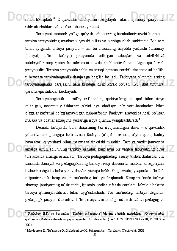 rahbarlik qiladi. 8
 	O quvchilar	 faoliyatini	 belgilaydi,	 ularni	 ijtimoiy	 jarayonda	ʻ
ishtirok	
 etishlari	 uchun	 shart-sharoit	 yaratadi.
Tarbiyani	
 samarali	 yo lga	 qo yish	 uchun	 uning	 harakatlantiruvchi	 kuchini	 –	ʻ ʻ
tarbiya	
 jarayonining	 manbasini	 yaxshi	 bilish	 va	 hisobga	 olish	 muhimdir.	 Bir	 so z	ʻ
bilan	
 aytganda	 tarbiya	 jarayoni	 – har	 bir	 insonning	 hayotda	 yashashi	 (umumiy
faoliyat,	
 ta’lim,	 tarbiya)	 jarayonida	 orttirgan	 saboqlari	 va	 intellektual
salohiyatlarining	
 ijobiy	 ko nikmasini	 o zida	 shakllantirish	 va	 o zgalarga	 berish	ʻ ʻ ʻ
jarayonidir.	
 Tarbiya	 jarayonida	 ichki	 va	 tashqi	 qarama-qarshiliklar	 mavjud	 bo lib,	ʻ
u	
 bevosita	 tarbiyalanganlik	 darajasiga	 bog liq	 bo ladi.	 Tarbiyada	 o quvchilarning	ʻ ʻ ʻ
tarbiyalanganlik	
 darajasini	 ham	 hisobga	 olish	 kerak	 bo ladi.	 Bu	 jihat	 unutilsa,	ʻ
qarama-qarshiliklar	
 kuchayadi.
Tarbiyalanganlik	
 – milliy	 urf-odatlar,	 qadriyatlarga	 e’tiqod	 bilan	 rioya
qiladigan,	
 noqonuniy	 ishlardan	 o zini	 tiya	 oladigan,	 o z	 xatti-harakatlari	 bilan	ʻ ʻ
o zgalar	
 nafratini	 qo zg amaydigan	 xulq-atfordir.	 Faoliyat	 jarayonida	 hosil	 bo lgan	ʻ ʻ ʻ ʻ
malaka	
 va	 odatlar	 axloq	 me’yorlariga	 rioya	 qilishni	 yengillashtiradi. 9
Demak,	
 tarbiyachi	 bola	 shaxsining	 tez	 rivojlanadigan	 davri	 – o quvchilikʻ
yillarida	
 uning	 ongiga	 turli-tuman	 faoliyat	 (o qish,	 mehnat,	 o yin	 sport,	 badiiy	ʻ ʻ
havaskorlik)	
 yordami	 bilan	 maxsus	 ta’sir	 etishi	 mumkin.	 Tarbiya	 yaxlit	 jarayonda
amalga	
 oshiriladi,	 uning	 tarkibiy	 qismlari	 ham	 ayni	 bir	 vaqtda	 faoliyatning	 biror
turi	
 asosida	 amalga	 oshiriladi.	 Tarbiya	 pedagogikadagi	 asosiy	 tushunchalardan	 biri
sanaladi.	
 Jamiyat	 va	 pedagogikaning	 tarixiy	 rivoji	 davomida	 mazkur	 kategoriyani
tushuntirishga	
 turlicha	 yondashuvlar	 yuzaga	 keldi.	 Eng	 avvalo,	 yuqorida	 ta’kidlab
o tganimizdek,	
 keng	 va	 tor	 ma’nodagi	 tarbiya	 farqlanadi.	 Keng	 ma’noda	 tarbiya	ʻ
shaxsga	
 jamiyatning	 ta’sir	 etishi,	 ijtimoiy	 hodisa	 sifatida	 qaraladi.	 Mazkur	 holatda
tarbiya	
 ijtimoiylashtirish	 bilan	 uyg unlashadi.	 Tor	 ma’nodagi	 tarbiya	 deganda,	ʻ
pedagogik	
 jarayon	 sharoitida	 ta’lim	 maqsadini	 amalga	 oshirish	 uchun	 pedagog	 va
8
 	
Rashidov	 H.F.	 va	 boshqalar.	 “Kasbiy	 pedagogika”	 blokini	 o’qitish	 metodikasi.	 /O’quv-uslubiy
qo’llanma	
 (Malaka	 oshirish	 va	 qayta	 tayyorlash	 kurslari	 uchun).	 –T.:	 O’MKHTTKMO	 va	 UQTI,	 2007.	 –
200	
 b.
9
 	
Mavlonova	 R.,	 To’rayeva	 O.,	 Holiqberdiev	 K.	 Pedagogika.	 – Toshkent:	 O’qituvchi,	 2002
23 