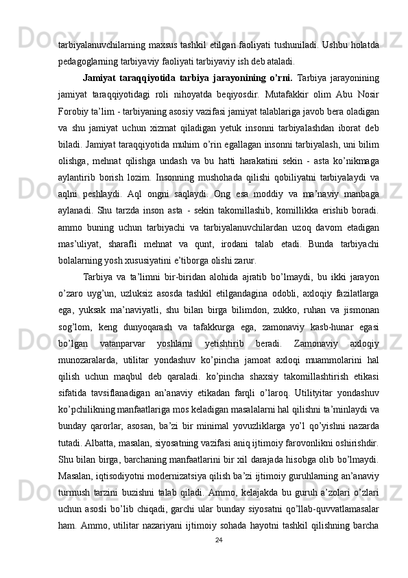 tarbiyalanuvchilarning maxsus	 tashkil	 etilgan	 faoliyati	 tushuniladi.	 Ushbu	 holatda
pedagoglarning	
 tarbiyaviy	 faoliyati	 tarbiyaviy	 ish	 deb	 ataladi.
Jamiyat   taraqqiyotida   tarbiya   jarayonining   o’rni.  	
Tarbiya	 jarayonining
jamiyat	
 taraqqiyotidagi	 roli	 nihoyatda	 beqiyosdir.	 Mutafakkir	 olim	 Abu	 Nosir
Forobiy	
 ta’lim	 - tarbiyaning	 asosiy	 vazifasi	 jamiyat	 talablariga	 javob	 bera	 oladigan
va	
 shu	 jamiyat	 uchun	 xizmat	 qiladigan	 yetuk	 insonni	 tarbiyalashdan	 iborat	 deb
biladi.	
 Jamiyat	 taraqqiyotida	 muhim	 o’rin	 egallagan	 insonni	 tarbiyalash,	 uni	 bilim
olishga,	
 mehnat	 qilishga	 undash	 va	 bu	 hatti	 harakatini	 sekin	 - asta	 ko’nikmaga
aylantirib	
 borish	 lozim.	 Insonning	 mushohada	 qilishi	 qobiliyatni	 tarbiyalaydi	 va
aqlni	
 peshlaydi.	 Aql	 ongni	 saqlaydi.	 Ong	 esa	 moddiy	 va	 ma’naviy	 manbaga
aylanadi.	
 Shu	 tarzda	 inson	 asta	 - sekin	 takomillashib,	 komillikka	 erishib	 boradi.
ammo	
 buning	 uchun	 tarbiyachi	 va	 tarbiyalanuvchilardan	 uzoq	 davom	 etadigan
mas’uliyat,	
 sharafli	 mehnat	 va	 qunt,	 irodani	 talab	 etadi.	 Bunda	 tarbiyachi
bolalarning	
 yosh	 xususiyatini	 e’tiborga	 olishi	 zarur.	 
Tarbiya	
 va	 ta’limni	 bir-biridan	 alohida	 ajratib	 bo’lmaydi,	 bu	 ikki	 jarayon
o’zaro	
 uyg’un,	 uzluksiz	 asosda	 tashkil	 etilgandagina	 odobli,	 axloqiy	 fazilatlarga
ega,	
 yuksak	 ma’naviyatli,	 shu	 bilan	 birga	 bilimdon,	 zukko,	 ruhan	 va	 jismonan
sog’lom,	
 keng	 dunyoqarash	 va	 tafakkurga	 ega,	 zamonaviy	 kasb-hunar	 egasi
bo’lgan	
 	vatanparvar	 	yoshlarni	 	yetishtirib	 	beradi.	 	Zamonaviy	 	axloqiy
munozaralarda,	
 utilitar	 yondashuv	 ko’pincha	 jamoat	 axloqi	 muammolarini	 hal
qilish	
 uchun	 maqbul	 deb	 qaraladi.	 ko’pincha	 shaxsiy	 takomillashtirish	 etikasi
sifatida	
 tavsiflanadigan	 an’anaviy	 etikadan	 farqli	 o’laroq.	 Utilityitar	 yondashuv
ko’pchilikning	
 manfaatlariga	 mos	 keladigan	 masalalarni	 hal	 qilishni	 ta’minlaydi	 va
bunday	
 qarorlar,	 asosan,	 ba’zi	 bir	 minimal	 yovuzliklarga	 yo’l	 qo’yishni	 nazarda
tutadi.	
 Albatta,	 masalan,	 siyosatning	 vazifasi	 aniq	 ijtimoiy	 farovonlikni	 oshirishdir.
Shu	
 bilan	 birga,	 barchaning	 manfaatlarini	 bir	 xil	 darajada	 hisobga	 olib	 bo’lmaydi.
Masalan,	
 iqtisodiyotni	 modernizatsiya	 qilish	 ba’zi	 ijtimoiy	 guruhlarning	 an’anaviy
turmush	
 tarzini	 buzishni	 talab	 qiladi.	 Ammo,	 kelajakda	 bu	 guruh	 a’zolari	 o’zlari
uchun	
 asosli	 bo’lib	 chiqadi,	 garchi	 ular	 bunday	 siyosatni	 qo’llab-quvvatlamasalar
ham.	
 Ammo,	 utilitar	 nazariyani	 ijtimoiy	 sohada	 hayotni	 tashkil	 qilishning	 barcha
24 