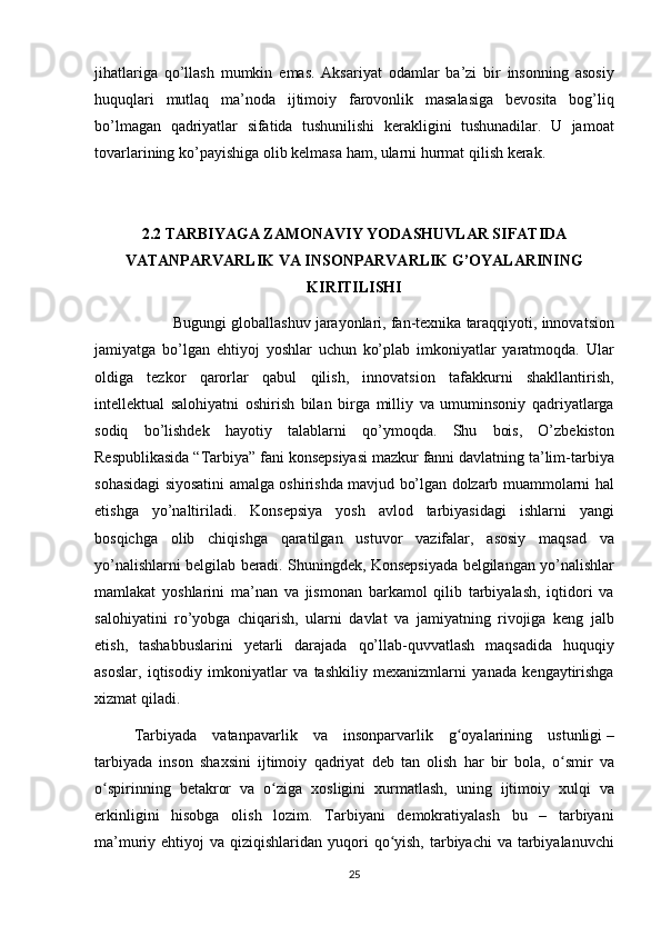 jihatlariga qo’llash	 mumkin	 emas.	 Aksariyat	 odamlar	 ba’zi	 bir	 insonning	 asosiy
huquqlari	
 mutlaq	 ma’noda	 ijtimoiy	 farovonlik	 masalasiga	 bevosita	 bog’liq
bo’lmagan	
 qadriyatlar	 sifatida	 tushunilishi	 kerakligini	 tushunadilar.	 U	 jamoat
tovarlarining	
 ko’payishiga	 olib	 kelmasa	 ham,	 ularni	 hurmat	 qilish	 kerak.
2.2 TARBIYAGA ZAMONAVIY YODASHUVLAR SIFATIDA
VATANPARVARLIK VA INSONPARVARLIK G’OYALARINING
KIRITILISHI
Bugungi	
 globallashuv	 jarayonlari,	 fan-texnika	 taraqqiyoti,	 innovatsion
jamiyatga	
 bo’lgan	 ehtiyoj	 yoshlar	 uchun	 ko’plab	 imkoniyatlar	 yaratmoqda.	 Ular
oldiga	
 tezkor	 qarorlar	 qabul	 qilish,	 innovatsion	 tafakkurni	 shakllantirish,
intellektual	
 salohiyatni	 oshirish	 bilan	 birga	 milliy	 va	 umuminsoniy	 qadriyatlarga
sodiq	
 bo’lishdek	 hayotiy	 talablarni	 qo’ymoqda.	 Shu	 bois,	 O’zbekiston
Respublikasida	
 “Tarbiya”	 fani	 konsepsiyasi	 mazkur	 fanni	 davlatning	 ta’lim-tarbiya
sohasidagi	
 siyosatini	 amalga	 oshirishda	 mavjud	 bo’lgan	 dolzarb	 muammolarni	 hal
etishga	
 yo’naltiriladi.	 Konsepsiya	 yosh	 avlod	 tarbiyasidagi	 ishlarni	 yangi
bosqichga	
 olib	 chiqishga	 qaratilgan	 ustuvor	 vazifalar,	 asosiy	 maqsad	 va
yo’nalishlarni	
 belgilab	 beradi.	 Shuningdek,	 Konsepsiyada	 belgilangan	 yo’nalishlar
mamlakat	
 yoshlarini	 ma’nan	 va	 jismonan	 barkamol	 qilib	 tarbiyalash,	 iqtidori	 va
salohiyatini	
 ro’yobga	 chiqarish,	 ularni	 davlat	 va	 jamiyatning	 rivojiga	 keng	 jalb
etish,	
 tashabbuslarini	 yetarli	 darajada	 qo’llab-quvvatlash	 maqsadida	 huquqiy
asoslar,	
 iqtisodiy	 imkoniyatlar	 va	 tashkiliy	 mexanizmlarni	 yanada	 kengaytirishga
xizmat	
 qiladi.
Tarbiyada	
  vatanpavarlik  	va	 insonparvarlik	 g oyalarining	 ustunligi	ʻ   –
tarbiyada	
 inson	 shaxsini	 ijtimoiy	 qadriyat	 deb	 tan	 olish	 har	 bir	 bola,	 o smir	 va	ʻ
o spirinning	
 betakror	 va	 o ziga	 xosligini	 xurmatlash,	 uning	 ijtimoiy	 xulqi	 va	ʻ ʻ
erkinligini	
 hisobga	 olish	 lozim.	 Tarbiyani	 demokratiyalash	 bu	 –	 tarbiyani
ma’muriy	
 ehtiyoj	 va	 qiziqishlaridan	 yuqori	 qo yish,	 tarbiyachi	 va	 tarbiyalanuvchi	ʻ
25