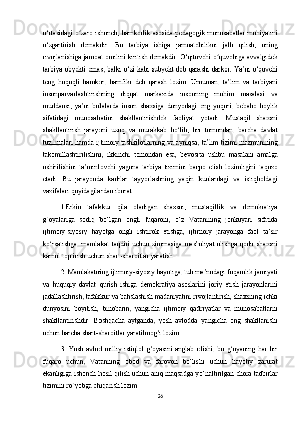 o rtasidagi o zaro	 ishonch,	 hamkorlik	 asosida	 pedagogik	 munosabatlar	 mohiyatini	ʻ ʻ
o zgartirish	
 demakdir.	 Bu	 tarbiya	 ishiga	 jamoatchilikni	 jalb	 qilish,	 uning	ʻ
rivojlanishiga	
 jamoat	 omilini	 kiritish	 demakdir.	 O qituvchi	 o quvchiga	 avvalgidek	ʻ ʻ
tarbiya	
 obyekti	 emas,	 balki	 o zi	 kabi	 subyekt	 deb	 qarashi	 darkor.	 Ya’ni	 o quvchi	ʻ ʻ
teng	
 huquqli	 hamkor,	 hamfikr	 deb	 qarash	 lozim.	 Umuman,	 ta’lim	 va	 tarbiyani
insonparvarlashtirishning	
 diqqat	 markazida	 insonning	 muhim	 masalasi	 va
muddaosi,	
 ya’ni	 bolalarda	 inson	 shaxsiga	 dunyodagi	 eng	 yuqori,	 bebaho	 boylik
sifatidagi	
 munosabatini	 shakllantirishdek	 faoliyat	 yotadi.	 Mustaqil	 shaxsni
shakllantirish	
 jarayoni	 uzoq	 va	 murakkab	 bo‘lib,	 bir	 tomondan,	 barcha	 davlat
tuzilmalari	
 hamda	 ijtimoiy	 tashkilotlarning	 va	 ayniqsa,	 ta’lim	 tizimi	 mazmunining
takomillashtirilishini,	
 ikkinchi	 tomondan	 esa,	 bevosita	 ushbu	 masalani	 amalga
oshirilishini	
 ta’minlovchi	 yagona	 tarbiya	 tizimini	 barpo	 etish	 lozimligini	 taqozo
etadi.	
 Bu	 jarayonda	 kadrlar	 tayyorlashning	 yaqin	 kunlardagi	 va	 istiqboldagi
vazifalari	
 quyidagilardan	 iborat:
1.Erkin	
 tafakkur	 qila	 oladigan	 shaxsni,	 mustaqillik	 va	 demokratiya
g‘oyalariga	
 sodiq	 bo‘lgan	 ongli	 fuqaroni,	 o‘z	 Vatanining	 jonkuyari	 sifatida
ijtimoiy-siyosiy	
 hayotga	 ongli	 ishtirok	 etishga,	 ijtimoiy	 jarayonga	 faol	 ta’sir
ko‘rsatishga,	
 mamlakat	 taqdiri	 uchun	 zimmasiga	 mas’uliyat	 olishga	 qodir	 shaxsni
kamol	
 toptirish	 uchun	 shart-sharoitlar	 yaratish.
2.	
 Mamlakatning	 ijtimoiy-siyosiy	 hayotiga,	 tub	 ma’nodagi	 fuqarolik	 jamiyati
va	
 huquqiy	 davlat	 qurish	 ishiga	 demokratiya	 asoslarini	 joriy	 etish	 jarayonlarini
jadallashtirish,	
 tafakkur	 va	 bahslashish	 madaniyatini	 rivojlantirish,	 shaxsning	 ichki
dunyosini	
 boyitish,	 binobarin,	 yangicha	 ijtimoiy	 qadriyatlar	 va	 munosabatlarni
shakllantirishdir.	
 Boshqacha	 aytganda,	 yosh	 avlodda	 yangicha	 ong	 shakllanishi
uchun	
 barcha	 shart-sharoitlar	 yaratilmog‘i	 lozim.
3.	
 Yosh	 avlod	 milliy	 istiqlol	 g‘oyasini	 anglab	 olishi,	 bu	 g‘oyaning	 har	 bir
fuqaro	
 uchun,	 Vatanning	 obod	 va	 farovon	 bo‘lishi	 uchun	 hayotiy	 zarurat
ekanligiga	
 ishonch	 hosil	 qilish	 uchun	 aniq	 maqsadga	 yo‘naltirilgan	 chora-tadbirlar
tizimini	
 ro‘yobga	 chiqarish	 lozim.
26