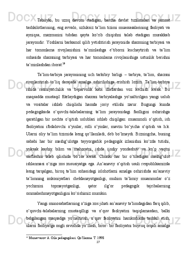 Tabiiyki, bu	 uzoq	 davom	 etadigan,	 barcha	 davlat	 tuzilmalari	 va	 jamoat
tashkilotlarining,	
 eng	 avvalo,	 uzluksiz	 ta’lim	 tizimi	 muassasalarining	 faoliyati	 va
ayniqsa,	
 mazmunini	 tubdan	 qayta	 ko‘rib	 chiqishni	 talab	 etadigan	 murakkab
jarayondir.	
 Yoshlarni	 barkamol	 qilib	 yetishtirish	 jarayonida	 shaxsning	 tarbiyasi	 va
har	
 tomonlama	 rivojlanishini	 ta’minlashga	 e’tiborni	 kuchaytirish	 va	 ta’lim
sohasida	
 shaxsning	 tarbiyasi	 va	 har	 tomonlama	 rivojlanishiga	 ustunlik	 berishni
ta’minlashdan	
 iborat. 10
Ta’lim-tarbiya	
 jarayonining	 uch	 tarkibiy	 birligi	 – tarbiya,	 ta’lim,	 shaxsni
rivojlantirish	
 to‘liq	 darajada	 amalga	 oshirilishiga	 erishish	 lozim.	 Ta’lim-tarbiya
ishida	
 rasmiyatchilik	 va	 beparvolik	 kabi	 illatlardan	 voz	 kechish	 kerak.	 Bu
maqsadda	
 mustaqil	 fikrlaydigan	 shaxsni	 tarbiyalashga	 yo‘naltirilgan	 yangi	 uslub
va	
 vositalar	 ishlab	 chiqilishi	 hamda	 joriy	 etilishi	 zarur.	 Bugungi	 kunda
pedagogikada	
 o‘quvchi-talabalarning	 ta’lim	 jarayonidagi	 faolligini	 oshirishga
qaratilgan	
 bir	 nechta	 o‘qitish	 uslublari	 ishlab	 chiqilgan:	 muammoli	 o‘qitish,	 ish
faoliyatini	
 ifodalovchi	 o‘yinlar,	 rolli	 o‘yinlar,	 mavzu	 bo‘yicha	 o‘qitish	 va	 h.k.
Ularni	
 oliy	 ta’lim	 tizimida	 keng	 qo‘llaniladi,	 deb	 bo‘lmaydi.	 Bizningcha,	 buning
sababi	
 har	 bir	 mashg‘ulotga	 tayyorgarlik	 pedagogik	 izlanishni	 ko‘zda	 tutishi,
yuksak	
 kasbiy	 bilim	 va	 mahoratni,	 ishda	 ijodiy	 yondashuv	 va	 ko‘p	 vaqtni
sarflashni	
 talab	 qilishida	 bo‘lsa	 kerak.	 Chunki	 har	 bir	 o‘tiladigan	 mashg‘ulot
ishlanmasi	
 o‘ziga	 xos	 xususiyatga	 ega.	 An’anaviy	 o‘qitish	 usuli	 respublikamizda
keng	
 tarqalgan,	 biroq	 ta’lim	 sohasidagi	 islohotlarni	 amalga	 oshirishda	 an’anaviy
ta’limning	
 imkoniyatlari	 cheklanayotganligi,	 muhim	 ta’limiy	 muammolar	 o‘z
yechimini	
 	topmayotganligi,	 	qator	 	ilg‘or	 	pedagogik	 	tajribalarning
ommalashmayotganligini	
 ko‘rishimiz	 mumkin.
Yangi	
 munosabatlarning	 o‘ziga	 xos	 jihati	 an’anaviy	 ta’limdagidan	 farq	 qilib,
o‘quvchi-talabalarning	
 mustaqilligi	 va	 o‘quv	 faoliyatini	 taqiqlamasdan,	 balki
belgilangan	
 maqsadga	 yo‘naltirish,	 o‘quv	 faoliyatini	 hamkorlikda	 tashkil	 etish,
ularni	
 faoliyatga	 ongli	 ravishda	 yo‘llash,	 biror-	 bir	 faoliyatni	 buyruq	 orqali	 amalga
10
 	
Munavvarov	 A.	 Oila	 pedagogikasi.	 Qo’llanma.	 T. 1998
27