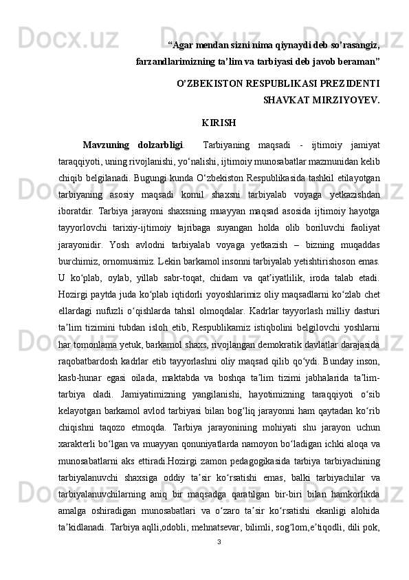 “Agar mendan sizni nima qiynaydi deb so’rasangiz,
farzandlarimizning ta’lim va tarbiyasi deb javob beraman”
O’ZBEKISTON RESPUBLIKASI PREZIDENTI
SHAVKAT MIRZIYOYEV.
KIRISH
Mavzuning   dolzarbligi . 	  Tarbiyaning	 maqsadi	 - ijtimoiy	 jamiyat
taraqqiyoti,	
 uning	 rivojlanishi,	 yo‘nalishi,	 ijtimoiy	 munosabatlar	 mazmunidan	 kelib
chiqib	
 belgilanadi.	 Bugungi	 kunda	 O‘zbekiston	 Respublikasida	 tashkil	 etilayotgan
tarbiyaning	
 asosiy	 maqsadi	 komil	 shaxsni	 tarbiyalab	 voyaga	 yetkazishdan
iboratdir.	
 Tarbiya	 jarayoni	 shaxsning	 muayyan	 maqsad	 asosida	 ijtimoiy	 hayotga
tayyorlovchi	
 tarixiy-ijtimoiy	 tajribaga	 suyangan	 holda	 olib	 boriluvchi	 faoliyat
jarayonidir.   Yosh	
 avlodni	 tarbiyalab	 voyaga	 yetkazish	 – bizning	 muqaddas
burchimiz,	
 ornomusimiz.	 Lekin	 barkamol	 insonni	 tarbiyalab	 yetishtirishoson	 emas.
U	
 ko plab,	 oylab,	 yillab	 sabr-toqat,	 chidam	 va	 qat iyatlilik,	 iroda	 talab	 etadi.	ʻ ʼ
Hozirgi	
 paytda	 juda	 ko plab	 iqtidorli	 yoyoshlarimiz	 oliy	 maqsadlarni	 ko zlab	 chet	ʻ ʻ
ellardagi	
 nufuzli	 o qishlarda	 tahsil	 olmoqdalar.	 Kadrlar	 tayyorlash	 milliy	 dasturi	ʻ
ta lim	
 tizimini	 tubdan	 isloh	 etib,	 Respublikamiz	 istiqbolini	 belgilovchi	 yoshlarni	ʼ
har
 tomonlama	 yetuk,	 barkamol	 shaxs,	 rivojlangan	 demokratik	 davlatlar	 darajasida
raqobatbardosh	
 kadrlar	 etib	 tayyorlashni	 oliy	 maqsad	 qilib	 qo ydi.	 Bunday	 inson,	ʻ
kasb-hunar	
 egasi	 oilada,	 maktabda	 va	 boshqa	 ta lim	 tizimi	 jabhalarida	 ta lim-	ʼ ʼ
tarbiya	
 oladi.	 Jamiyatimizning	 yangilanishi,	 hayotimizning	 taraqqiyoti	 o sibʻ
kelayotgan	
 barkamol	 avlod	 tarbiyasi	 bilan	 bog liq	 jarayonni	 ham	 qaytadan	 ko rib	ʻ ʻ
chiqishni	
 taqozo	 etmoqda.	 Tarbiya	 jarayonining	 mohiyati	 shu	 jarayon	 uchun
xarakterli	
 bo lgan	 va	 muayyan	 qonuniyatlarda	 namoyon	 bo ladigan	 ichki	 aloqa	 va	ʻ ʻ
munosabatlarni	
 aks	 ettiradi.Hozirgi	 zamon	 pedagogikasida	 tarbiya	 tarbiyachining
tarbiyalanuvchi	
 shaxsiga	 oddiy	 ta sir	 ko rsatishi	 emas,	 balki	 tarbiyachilar	 va	ʼ ʻ
tarbiyalanuvchilarning	
 aniq	 bir	 maqsadga	 qaratilgan	 bir-biri	 bilan	 hamkorlikda
amalga	
 oshiradigan	 munosabatlari	 va	 o zaro	 ta sir	 ko rsatishi	 ekanligi	 alohida	ʻ ʼ ʻ
ta kidlanadi.	
 Tarbiya	 aqlli,odobli,	 mehnatsevar,	 bilimli,	 sog lom,e tiqodli,	 dili	 pok,	ʼ ʻ ʼ
3 