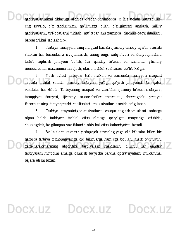 qadriyatlarimizni tiklashga	 alohida	 e’tibor	 berilmoqda.	 « Biz	 uchun	 mustaqillik-
eng	
 avvalo,	 o’z	 taqdirimizni	 qo’limizga	 olish,	 o’zligimizni	 anglash,	 milliy
qadriyatlarni,	
 urf-odatlarni	 tiklash,	 mu’tabar	 shu	 zaminda,	 tinchlik-osoyishtalikni,
barqarorlikni	
 saqlashdir».
1. Tarbiya	
 muayyan,	 aniq	 maqsad	 hamda	 ijtimoiy-tarixiy	 tajriba	 asosida
shaxsni	
 har	 tomonlama	 rivojlantirish,	 uning	 ongi,	 xulq-atvori	 va	 dunyoqarashini
tarkib	
 toptirish	 jarayoni	 bo lib,	 har	 qanday	 to zum	 va	 zamonda	 ijtimoiy	ʻ ʻ
munosabatlar	
 mazmunini	 aniqlash,	 ularni	 tashkil	 etish	 asosi	 bo lib	 kelgan.	ʻ
2. Yosh	
 avlod	 tarbiyasi	 turli	 makon	 va	 zamonda	 muayyan	 maqsad
asosida	
 tashkil	 etiladi.	 Ijtimoiy	 tarbiyani	 yo lga	 qo yish	 jarayonida	 bir	 qator	ʻ ʻ
vazifalar	
 hal	 etiladi.	 Tarbiyaning	 maqsad	 va	 vazifalari	 ijtimoiy	 to zum	 mohiyati,	ʻ
taraqqiyot	
 darajasi,	 ijtimoiy	 munosabatlar	 mazmuni,	 shuningdek,	 jamiyat
fuqarolarining	
 dunyoqarashi,	 intilishlari,	 orzu-niyatlari	 asosida	 belgilanadi.
3. Tarbiya	
 jarayoninig	 xususiyatlarini	 chuqur	 anglash	 va	 ularni	 inobatga
olgan	
 holda	 tarbiyani	 tashkil	 etish	 oldinga	 qo yilgan	 maqsadga	 erishish,	ʻ
shuningdek,	
 belgilangan	 vazifalarni	 ijobiy	 hal	 etish	 imkoniyatini	 beradi.
4. Bo lajak	
 mutaxassis	 pedagogik	 texnologiyaga	 old	 bilimlar	 bilan	 bir	ʻ
qatorda	
 tarbiya	 texnologiyasiga	 oid	 bilimlarga	 ham	 ega	 bo lishi	 shart:	 o qituvchi	ʻ ʻ
xatti-harakatlarming	
 algoritmi,	 tarbiyalash	 shakllarini	 bilishi,	 har	 qanday
tarbiyalash	
 metodini	 amalga	 oshirish	 bo yicha	 barcha	 operatsiyalarni	 mukammal	ʻ
bajara	
 olishi	 lozim.
32