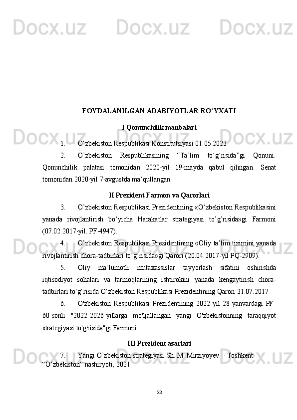 FOYDALANILGAN ADABIYOTLAR RO’YXATI
I Qonunchilik manbalari
1. O‘zbekiston Respublikasi	 Konstitutsiyasi	 01.05.2023
2. O’zbekiston	
 Respublikasining	 “Ta’lim	 to`g`risida”gi	 Qonuni.
Qonunchilik	
 palatasi	 tomonidan	 2020-yil	 19-mayda	 qabul	 qilingan.	  Senat
tomonidan	
 2020-yil	 7-avgustda	 ma’qullangan.
II Prezident Farmon va Qarorlari
3. O’zbekiston	
 Respublikasi	 Prezidentining	 «O’zbekiston	 Respublikasini
yanada	
 rivojlantirish	 bo’yicha	 Harakatlar	 strategiyasi	 to’g’risida»gi	 Farmoni
(07.02.2017-yil.	
 PF-4947).
4. O’zbekiston	
 Respublikasi	 Prezidentining	 «Oliy	 ta’lim	 tizimini	 yanada
rivojlantirish	
 chora-tadbirlari	 to’g’risida»gi	 Qarori	 (20.04.2017-yil	 PQ-2909).
5. Oliy	
 ma’lumotli	 mutaxassislar	 tayyorlash	 sifatini	 oshirishda
iqtisodiyot	
 sohalari	 va	 tarmoqlarining	 ishtirokini	 yanada	 kengaytirish	 chora-
tadbirlari	
 to‘g‘risida	 O‘zbekiston	 Respublikasi	 Prezidentining	 Qarori	 31.07.2017
6. O'zbekiston	
 Respublikasi	 Prezidentining	 2022-yil	 28-yanvardagi	 PF-
60-sonli	
 "2022-2026-yillarga	 mo'ljallangan	 yangi	 O'zbekistonning	 taraqqiyot
strategiyasi	
 to'g'risida"gi	 Farmoni
III Prezident asarlari
7. Yangi	
 O’zbekiston	 strategiyasi	 Sh.	 M.	 Mirziyoyev.	 - Тоshkent:	 
“O’zbekiston”	
 nashiryoti,	 2021.
33