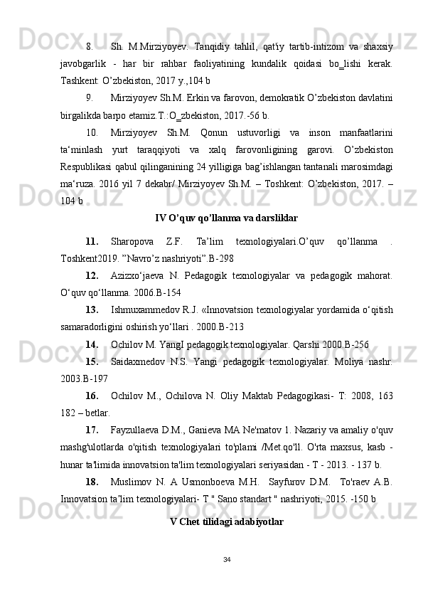 8. Sh. M.Mirziyoyev.	 Tanqidiy	 tahlil,	 qat'iy	 tartib-intizom	 va	 shaxsiy
javobgarlik	
 - har	 bir	 rahbar	 faoliyatining	 kundalik	 qoidasi	 bo‗lishi	 kerak.
Tashkent:	
 O’zbekiston,	 2017	 y.,104	 b
9. Mirziyoyev	
 Sh.M.	 Erkin	 va	 farovon,	 demokratik	 O’zbekiston	 davlatini
birgalikda	
 barpo	 etamiz.T.:O‗zbekiston,	 2017.-56	 b.
10. Mirziyoyev	
 Sh.M.	 Qonun	 ustuvorligi	 va	 inson	 manfaatlarini
ta‘minlash	
 yurt	 taraqqiyoti	 va	 xalq	 farovonligining	 garovi.	 O’zbekiston
Respublikasi	
 qabul	 qilinganining	 24	 yilligiga	 bag’ishlangan	 tantanali	 marosimdagi
ma‘ruza.	
 2016	 yil	 7 dekabr/	 Mirziyoyev	 Sh.M.	 – Toshkent:	 O’zbekiston,	 2017.	 –
104	
 b
IV O’quv qo’llanma va darsliklar
11. Sharopova	
 	Z.F.	 	Ta’lim	 	texnologiyalari.O’quv	 	qo’llanma	 	.
Toshkent2019.	
 ”Navro’z	 nashriyoti”.B-298
12. Azizxo‘jaeva
 N.	 Pedagogik	 texnologiyalar	 va	 pedagogik	 mahorat.
O‘quv	
 qo‘llanma.	 2006.B-154
13. Ishmuxammedov	
 R.J.	 «Innovatsion	 texnologiyalar	 yordamida	 o‘qitish
samaradorligini	
 oshirish	 yo‘llari	 . 2000.B-213	 
14. Ochilov	
 M.	 YangI	 pedagogik	 texnologiyalar.	 Qarshi	 2000.B-256	 
15. Saidaxmedov	
 N.S.	 Yangi	 pedagogik	 texnologiyalar.	 Moliya	 nashr.
2003.B-197	
 
16. Ochilov	
 M.,	 Ochilova	 N.	 Oliy	 Maktab	 Pedagogikasi-	 T:	 2008,	 163
182	
 – betlar.	 
17. Fayzullaeva	
 D.M.,	 Ganieva	 MA	 Ne'matov	 1.	 Nazariy	 va	 amaliy	 o'quv
mashg'ulotlarda	
 o'qitish	 texnologiyalari	 to'plami	 /Met.qo'll.	 O'rta	 maxsus,	 kasb	 -
hunar	
 ta'limida	 innovatsion	 ta'lim	 texnologiyalari	 seriyasidan	 - T - 2013.	 - 137	 b.
18. Muslimov	
 N.	 A	 Usmonboeva	 M.H.	  Sayfurov	 D.M.	  To'raev	 A.B.
Innovatsion	
 ta lim	 texnologiyalari-	 T " Sano	 standart	 " nashriyoti,	 2015.	 -150	 b	ʼ
V Chet tilidagi adabiyotlar
34 
