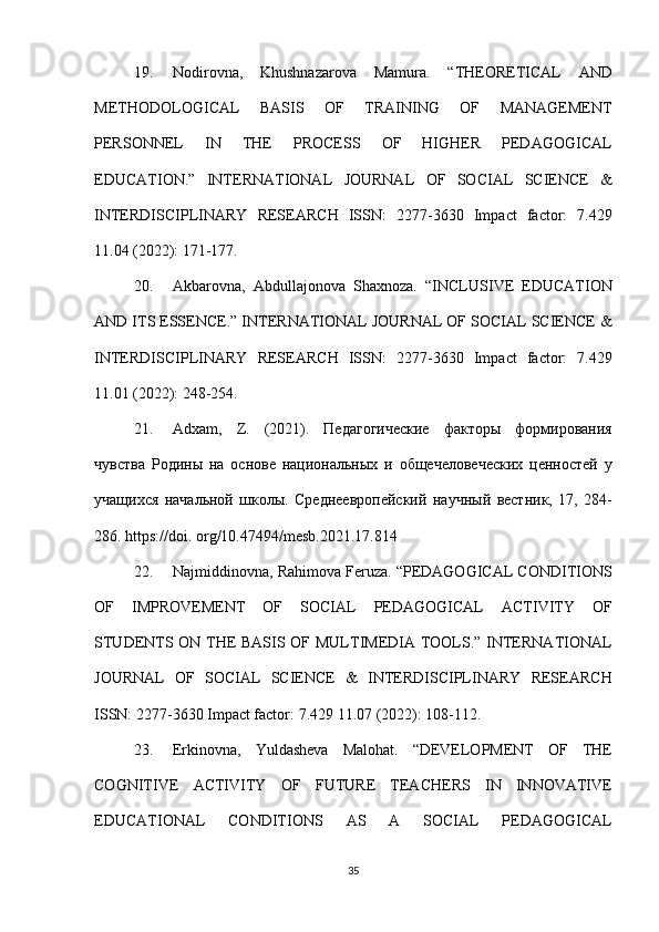 19. Nodirovna, Khushnazarova	 Mamura.	 “THEORETICAL	 AND
METHODOLOGICAL	
 	BASIS	 	OF	 	TRAINING	 	OF	 	MANAGEMENT
PERSONNEL	
 	IN	 	THE	 	PROCESS	 	OF	 	HIGHER	 	PEDAGOGICAL
EDUCATION.”	
 INTERNATIONAL	 JOURNAL	 OF	 SOCIAL	 SCIENCE	 &
INTERDISCIPLINARY	
 RESEARCH	 ISSN:	 2277-3630	 Impact	 factor:	 7.429
11.04	
 (2022):	 171-177.	 
20. Akbarovna,
 Abdullajonova	 Shaxnoza.	 “INCLUSIVE	 EDUCATION
AND	
 ITS	 ESSENCE.”	 INTERNATIONAL	 JOURNAL	 OF	 SOCIAL	 SCIENCE	 &
INTERDISCIPLINARY	
 RESEARCH	 ISSN:	 2277-3630	 Impact	 factor:	 7.429
11.01	
 (2022):	 248-254.	 
21. Adxam,
 Z.	 (2021).	 Педагогические	 факторы	 формирования
чувства	
 Родины	 на	 основе	 национальных	 и общечеловеческих	 ценностей	 у
учащихся	
 начальной	 школы.	 Среднеевропейский	 научный	 вестник,	 17,	 284-
286.	
 https://doi.	 org/10.47494/mesb.2021.17.814
22. Najmiddinovna,	
 Rahimova	 Feruza.	  “PEDAGOGICAL	 CONDITIONS
OF	
 IMPROVEMENT	 OF	 SOCIAL	 PEDAGOGICAL	 ACTIVITY	 OF
STUDENTS	
 ON	 THE	 BASIS	 OF	 MULTIMEDIA	 TOOLS.”	 INTERNATIONAL
JOURNAL	
 OF	 SOCIAL	 SCIENCE	 &	 INTERDISCIPLINARY	 RESEARCH
ISSN:	
 2277-3630	 Impact	 factor:	 7.429	 11.07	 (2022):	 108-112.	 
23. Erkinovna,	
 Yuldasheva	 Malohat.	 “DEVELOPMENT	 OF	 THE
COGNITIVE	
 ACTIVITY	 OF	 FUTURE	 TEACHERS	 IN	 INNOVATIVE
EDUCATIONAL	
 	CONDITIONS	 	AS	 	A	 	SOCIAL	 	PEDAGOGICAL
35 