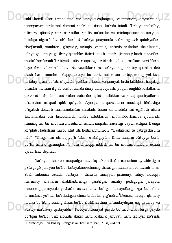 ruhi komil,	 har	 tomonlama	 ma naviy	 rivojlangan,	 vatanparvar,	 baynalmilal,	ʼ
insonparvar	
 barkamol	 shaxsni	 shakillantirishni	 ko zda	 tutadi.	 Tarbiya	 mahalliy,	ʻ
ijtimoiy-iqtisodiy	
 shart-sharoitlar,	 milliy	 an analar	 va	 mintaqalararo	 xususiyatni	ʼ
hisobga	
 olgan	 holda	 olib	 boriladi.Tarbiya	 jarayonida	 kishining	 turli	 qobiliyatlari
rivojlanadi,	
 xarakteri,	 g oyaviy,	 axloqiy	 ,estetik,	 irodaviy	 xislatlari	 shakllanadi,	ʻ
tabiyatga,	
 jamiyatga	 ilmiy	 qarashlar	 tizimi	 tarkib	 topadi,	 jismoniy	 kuch-quvvatlari
mustahkamlanadi.Tarbiyada	
 oliy	 maqsadga	 erishish	 uchun,	 ma lum	 vazifalarni	ʼ
bajarishimiz	
 lozim	 bo ladi.	 Bu	 vazifalarni	 esa	 tarbiyaning	 tarkibiy	 qismlari	 deb	ʻ
atash	
 ham	 mumkin.	 Aqliy	 tarbiya	 bu	 barkamol	 inson	 tarbiyasining	 yetakchi
tarkibiy	
 qismi	 bo lib,	 o quvchi	 yoshlarni	 tabiat	 va	 jamiyat,	 kishi	 tafakkuri	 haqidagi	ʻ ʻ
bilimlar	
 tizimini	 ilg ab	 olishi,	 ularda	 ilmiy	 dunyoqarash,	 yuqori	 onglilik	 xislatlarini	ʻ
parvarishlash,	
 fan	 asoslaridan	 xabardor	 qilish,	 tafakkur	 va	 nutq	 qobiliyatlarini
o stirishni	
 maqsad	 qilib	 qo yadi.	 Ayniqsa,	 o quvchilarni	 mustaqil	 fikrlashga	ʻ ʻ ʻ
o rgatish	
 dolzarb	 muammolardan	 sanaladi.	 Inson	 kamolotida	 ilm	 egallash	 ulkan	ʻ
fazilatlardan	
 biri	 hisoblanadi.	 Hadis	 kitoblarida,	 mutafakkirlarimiz	 ijodlarida
ilmning	
 har	 bir	 mo min	 musulmon	 uchun	 naqadar	 zarurligi	 bayon	 etilgan.	 Bunga	ʻ
ko plab	
 Hadislarni	 misol	 sifat	 ida	 keltirishmumkin:	 “Beshikdan	 to	 qabrgacha	 ilm	ʻ
izla”,	
 “Ilmga	 ilm	 olmoq	 yo li	 bilan	 erishilgaydir.	 Ilmu	 hunarni	 Xitoyga	 borib	ʻ
bo lsa	
 ham	 o rganinglar...”,	 “Ilm	 olmoqqa	 intilish	 har	 bir	 muslim-muslima	 uchun	ʻ ʻ
qarzu	
 farz”deyiladi.	 
Tarbiya	
 – shaxsni	 maqsadga	 muvofiq	 takomillashtirish	 uchun	 uyushtirilgan
pedagogik	
 jarayon	 bo lib,	 tarbiyalanuvchining	 shaxsiga	 muntazam	 va	 tizimli	 ta’sir	ʻ
etish	
 imkonini	 beradi.   Tarbiya	 - shaxsda	 muayyan	 jismoniy,	 ruhiy,	 axloqiy,
ma’naviy	
 sifatlarni	 shakllantirishga	 qaratilgan	 amaliy	 pedagogik	 jarayon;
insonning	
 jamiyatda	 yashashi	 uchun	 zarur	 bo lgan	 hissiyotlarga	 ega	 bo lishini	ʻ ʻ
ta’minlash	
 yo lida	 ko riladigan	 chora-tadbirlar	 yig indisi	ʻ ʻ ʻ . 1
Demak,	 tarbiya	 ijtimoiy
hodisa	
 bo lib,	 insoning	 shaxs	 bo lib	 shakllanishini	 ta’minlaydigan	 eng	 qadimiy	 va	ʻ ʻ
abadiy	
 ma’naviy	 qadriyatdir.	 Tarbiya	 insoniyat	 paydo	 bo lishi	 bilan	 birga	 paydo	ʻ
bo lgan	
 bo lib,	 usiz	 alohida	 shaxs	 ham,	 kishilik	 jamiyati	 ham	 faoliyat	 ko rsata	ʻ ʻ ʻ
1
 
Hasanboyev	 J. va	 boshq.	 Pedagogika.	 Toshkent:	 Fan,	 2006,	 284	 bet
4 