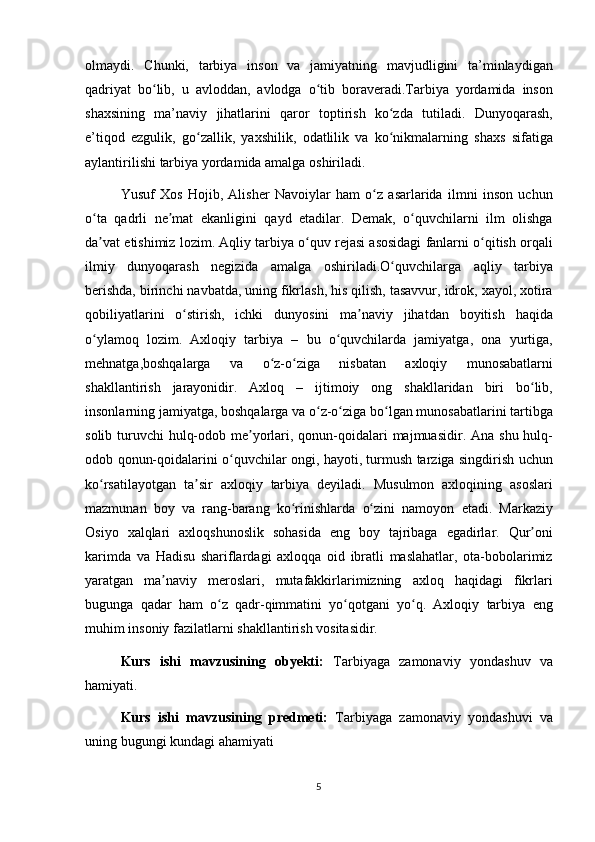 olmaydi. Chunki,	 tarbiya	 inson	 va	 jamiyatning	 mavjudligini	 ta’minlaydigan
qadriyat	
 bo lib,	 u avloddan,	 avlodga	 o tib	 boraveradi.Tarbiya	 yordamida	 inson	ʻ ʻ
shaxsining
 ma’naviy	 jihatlarini	 qaror	 toptirish	 ko zda	 tutiladi.	 Dunyoqarash,	ʻ
e’tiqod	
 ezgulik,	 go zallik,	 yaxshilik,	 odatlilik	 va	 ko nikmalarning	 shaxs	 sifatiga	ʻ ʻ
aylantirilishi	
 tarbiya	 yordamida	 amalga	 oshiriladi.
Yusuf	
 Xos	 Hojib,	 Alisher	 Navoiylar	 ham	 o z	 asarlarida	 ilmni	 inson	 uchun	ʻ
o ta	
 qadrli	 ne mat	 ekanligini	 qayd	 etadilar.	 Demak,	 o quvchilarni	 ilm	 olishga	ʻ ʼ ʻ
da vat	
 etishimiz	 lozim.	 Aqliy	 tarbiya	 o quv	 rejasi	 asosidagi	 fanlarni	 o qitish	 orqali	ʼ ʻ ʻ
ilmiy	
 dunyoqarash	 negizida	 amalga	 oshiriladi.O quvchilarga	 aqliy	 tarbiya	ʻ
berishda,	
 birinchi	 navbatda,	 uning	 fikrlash,	 his	 qilish,	 tasavvur,	 idrok,	 xayol,	 xotira
qobiliyatlarini	
 o stirish,	 ichki	 dunyosini	 ma naviy	 jihatdan	 boyitish	 haqida	ʻ ʼ
o ylamoq	
 lozim.	 Axloqiy	 tarbiya	 – bu	 o quvchilarda	 jamiyatga,	 ona	 yurtiga,	ʻ ʻ
mehnatga,boshqalarga	
 	va	 	o z-o ziga	 	nisbatan	 	axloqiy	 	munosabatlarni	ʻ ʻ
shakllantirish	
 jarayonidir.	 Axloq	 –	 ijtimoiy	 ong	 shakllaridan	 biri	 bo lib,	ʻ
insonlarning	
 jamiyatga,	 boshqalarga	 va	 o z-o ziga	 bo lgan	 munosabatlarini	 tartibga	ʻ ʻ ʻ
solib	
 turuvchi	 hulq-odob	 me yorlari,	 qonun-qoidalari	 majmuasidir.	 Ana	 shu	 hulq-	ʼ
odob	
 qonun-qoidalarini	 o quvchilar	 ongi,	 hayoti,	 turmush	 tarziga	 singdirish	 uchun	ʻ
ko rsatilayotgan	
 ta sir	 axloqiy	 tarbiya	 deyiladi.	 Musulmon	 axloqining	 asoslari	ʻ ʼ
mazmunan	
 boy	 va	 rang-barang	 ko rinishlarda	 o zini	 namoyon	 etadi.	 Markaziy	ʻ ʻ
Osiyo	
 xalqlari	 axloqshunoslik	 sohasida	 eng	 boy	 tajribaga	 egadirlar.	 Qur oni	ʼ
karimda	
 va	 Hadisu	 shariflardagi	 axloqqa	 oid	 ibratli	 maslahatlar,	 ota-bobolarimiz
yaratgan	
 ma naviy	 meroslari,	 mutafakkirlarimizning	 axloq	 haqidagi	 fikrlari	ʼ
bugunga	
 qadar	 ham	 o z	 qadr-qimmatini	 yo qotgani	 yo q.	 Axloqiy	 tarbiya	 eng	ʻ ʻ ʻ
muhim	
 insoniy	 fazilatlarni	 shakllantirish	 vositasidir.	 
Kurs   ishi   mavzusining   obyekti:   Tarbiyaga	
 zamonaviy	 yondashuv	 va
hamiyati.
Kurs   ishi   mavzusining   predmeti:   Tarbiyaga	
 zamonaviy	 yondashuvi	 va
uning	
 bugungi	 kundagi	 ahamiyati
5 