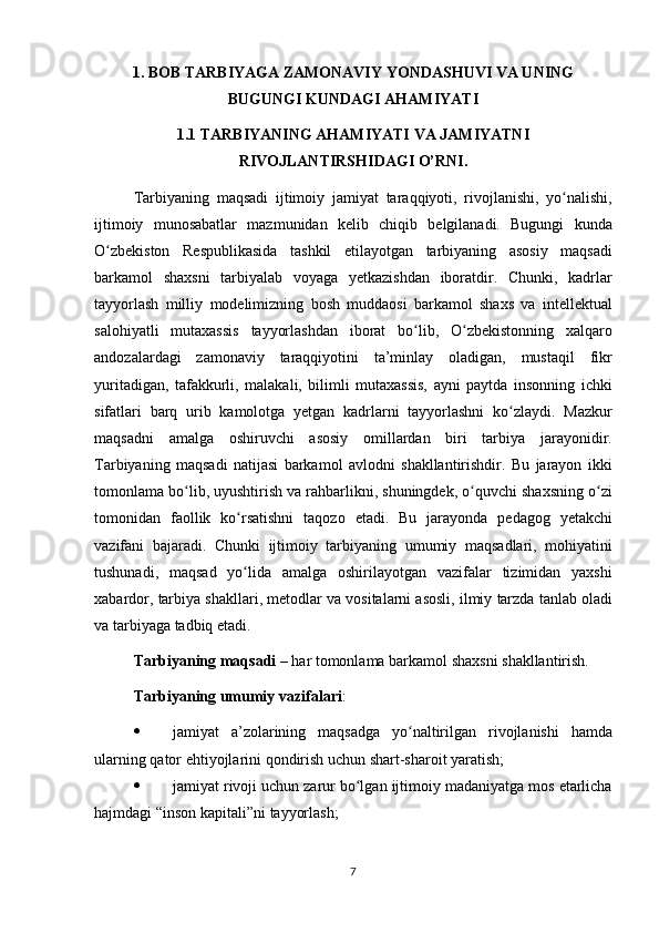 1. BOB  TARBIYAGA ZAMONAVIY YONDASHUVI VA UNING
BUGUNGI KUNDAGI AHAMIYATI
1.1 TARBIYANING AHAMIYATI VA JAMIYATNI
RIVOJLANTIRSHIDAGI O’RNI.
Tarbiyaning maqsadi	 ijtimoiy	 jamiyat	 taraqqiyoti,	 rivojlanishi,	 yo nalishi,	ʻ
ijtimoiy	
 munosabatlar	 mazmunidan	 kelib	 chiqib	 belgilanadi.	 Bugungi	 kunda
O zbekiston	
 Respublikasida	 tashkil	 etilayotgan	 tarbiyaning	 asosiy	 maqsadi	ʻ
barkamol	
 shaxsni	 tarbiyalab	 voyaga	 yetkazishdan	 iboratdir.	 Chunki,	 kadrlar
tayyorlash	
 milliy	 modelimizning	 bosh	 muddaosi	 barkamol	 shaxs	 va	 intellektual
salohiyatli	
 mutaxassis	 tayyorlashdan	 iborat	 bo lib,	 O zbekistonning	 xalqaro	ʻ ʻ
andozalardagi	
 zamonaviy	 taraqqiyotini	 ta’minlay	 oladigan,	 mustaqil	 fikr
yuritadigan,	
 tafakkurli,	 malakali,	 bilimli	 mutaxassis,	 ayni	 paytda	 insonning	 ichki
sifatlari	
 barq	 urib	 kamolotga	 yetgan	 kadrlarni	 tayyorlashni	 ko zlaydi.	 Mazkur	ʻ
maqsadni	
 amalga	 oshiruvchi	 asosiy	 omillardan	 biri	 tarbiya	 jarayonidir.
Tarbiyaning	
 maqsadi	 natijasi	 barkamol	 avlodni	 shakllantirishdir.	 Bu	 jarayon	 ikki
tomonlama	
 bo lib,	 uyushtirish	 va	 rahbarlikni,	 shuningdek,	 o quvchi	 shaxsning	 o zi	ʻ ʻ ʻ
tomonidan	
 faollik	 ko rsatishni	 taqozo	 etadi.	 Bu	 jarayonda	 pedagog	 yetakchi	ʻ
vazifani	
 bajaradi.	 Chunki	 ijtimoiy	 tarbiyaning	 umumiy	 maqsadlari,	 mohiyatini
tushunadi,	
 maqsad	 yo lida	 amalga	 oshirilayotgan	 vazifalar	 tizimidan	 yaxshi	ʻ
xabardor,	
 tarbiya	 shakllari,	 metodlar	 va	 vositalarni	 asosli,	 ilmiy	 tarzda	 tanlab	 oladi
va	
 tarbiyaga	 tadbiq	 etadi.
Tarbiyaning maqsadi  	
– har	 tomonlama	 barkamol	 shaxsni	 shakllantirish.
Tarbiyaning umumiy vazifalari :
 jamiyat	
 a’zolarining	 maqsadga	 yo naltirilgan	 rivojlanishi	 hamda	ʻ
ularning	
 qator	 ehtiyojlarini	 qondirish	 uchun	 shart-sharoit	 yaratish;
 jamiyat	
 rivoji	 uchun	 zarur	 bo lgan	 ijtimoiy	 madaniyatga	 mos	 etarlicha	ʻ
hajmdagi	
 “inson	 kapitali”ni	 tayyorlash;
7 