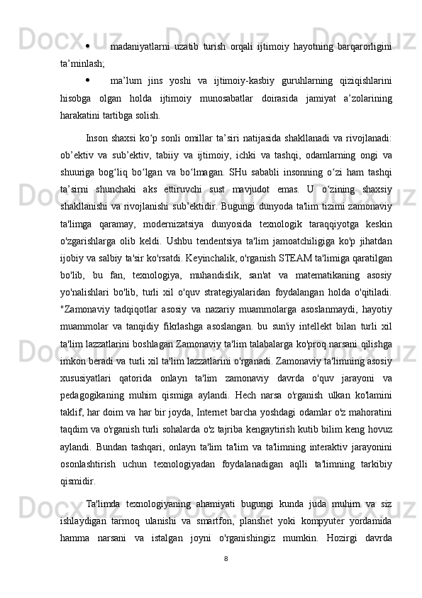  madaniyatlarni uzatib	 turish	 orqali	 ijtimoiy	 hayotning	 barqarorligini
ta’minlash;
 ma’lum	
 jins	 yoshi	 va	 ijtimoiy-kasbiy	 guruhlarning	 qiziqishlarini
hisobga	
 olgan	 holda	 ijtimoiy	 munosabatlar	 doirasida	 jamiyat	 a’zolarining
harakatini	
 tartibga	 solish.
Inson	
 shaxsi	 ko p	 sonli	 omillar	 ta’siri	 natijasida	 shakllanadi	 va	 rivojlanadi:	ʻ
ob’ektiv	
 va	 sub’ektiv,	 tabiiy	 va	 ijtimoiy,	 ichki	 va	 tashqi,	 odamlarning	 ongi	 va
shuuriga	
 bog liq	 bo lgan	 va	 bo lmagan.	 SHu	 sababli	 insonning	 o zi	 ham	 tashqi	ʻ ʻ ʻ ʻ
ta’sirni	
 shunchaki	 aks	 ettiruvchi	 sust	 mavjudot	 emas.	 U	 o zining	 shaxsiy	ʻ
shakllanishi	
 va	 rivojlanishi	 sub’ektidir.	 Bugungi	 dunyoda	 ta'lim	 tizimi	 zamonaviy
ta'limga	
 qaramay,	 modernizatsiya	 dunyosida	 texnologik	 taraqqiyotga	 keskin
o'zgarishlarga	
 olib	 keldi.	  Ushbu	 tendentsiya	 ta'lim	 jamoatchiligiga	 ko'p	 jihatdan
ijobiy	
 va	 salbiy	 ta'sir	 ko'rsatdi.	 Keyinchalik,	 o'rganish	 STEAM	 ta'limiga	 qaratilgan
bo'lib,	
 bu	 fan,	 texnologiya,	 muhandislik,	 san'at	 va	 matematikaning	 asosiy
yo'nalishlari	
 bo'lib,	 turli	 xil	 o'quv	 strategiyalaridan	 foydalangan	 holda	 o'qitiladi.
"Zamonaviy	
 tadqiqotlar	 asosiy	 va	 nazariy	 muammolarga	 asoslanmaydi,	 hayotiy
muammolar	
 va	 tanqidiy	 fikrlashga	 asoslangan.	 bu	 sun'iy	 intellekt	 bilan	 turli	 xil
ta'lim	
 lazzatlarini	 boshlagan	 Zamonaviy	 ta'lim	 talabalarga	 ko'proq	 narsani	 qilishga
imkon	
 beradi	 va	 turli	 xil	 ta'lim	 lazzatlarini	 o'rganadi.	 Zamonaviy	 ta'limning	 asosiy
xususiyatlari	
 qatorida	 onlayn	 ta'lim	 zamonaviy	 davrda	 o'quv	 jarayoni	 va
pedagogikaning	
 muhim	 qismiga	 aylandi.	 Hech	 narsa	 o'rganish	 ulkan	 ko'lamini
taklif,	
 har	 doim	 va	 har	 bir	 joyda,	 Internet	 barcha	 yoshdagi	 odamlar	 o'z	 mahoratini
taqdim	
 va	 o'rganish	 turli	 sohalarda	 o'z	 tajriba	 kengaytirish	 kutib	 bilim	 keng	 hovuz
aylandi.	
 Bundan	 tashqari,	 onlayn	 ta'lim	 ta'lim	 va	 ta'limning	 interaktiv	 jarayonini
osonlashtirish	
 uchun	 texnologiyadan	 foydalanadigan	 aqlli	 ta'limning	 tarkibiy
qismidir.	
 
Ta'limda	
 texnologiyaning	 ahamiyati	 bugungi	 kunda	 juda	 muhim	 va	 siz
ishlaydigan	
 tarmoq	 ulanishi	 va	 smartfon,	 planshet	 yoki	 kompyuter	 yordamida
hamma	
 narsani	 va	 istalgan	 joyni	 o'rganishingiz	 mumkin.	 Hozirgi	 davrda
8 