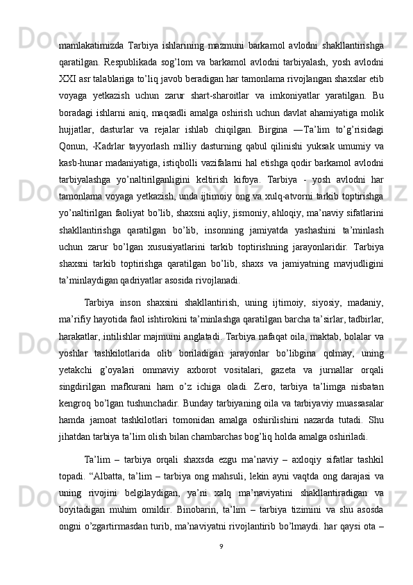 mamlakatimizda Tarbiya	 ishlarining	 mazmuni	 barkamol	 avlodni	 shakllantirishga
qaratilgan.	
 Respublikada	 sog’lom	 va	 barkamol	 avlodni	 tarbiyalash,	 yosh	 avlodni
XXI	
 asr	 talablariga	 to’liq	 javob	 beradigan	 har	 tamonlama	 rivojlangan	 shaxslar	 etib
voyaga	
 yetkazish	 uchun	 zarur	 shart-sharoitlar	 va	 imkoniyatlar	 yaratilgan.	 Bu
boradagi	
 ishlarni	 aniq,	 maqsadli	 amalga	 oshirish	 uchun	 davlat	 ahamiyatiga	 molik
hujjatlar,	
 dasturlar	 va	 rejalar	 ishlab	 chiqilgan.	 Birgina	 ―Ta’lim	 to’g’risidagi
Qonun,	
 -Kadrlar	 tayyorlash	 milliy	 dasturning	 qabul	 qilinishi	 yuksak	 umumiy	 va
kasb-hunar	
 madaniyatiga,	 istiqbolli	 vazifalarni	 hal	 etishga	 qodir	 barkamol	 avlodni
tarbiyalashga	
 yo’naltirilganligini	 keltirish	 kifoya.	 Tarbiya	 - yosh	 avlodni	 har
tamonlama	
 voyaga	 yetkazish,	 unda	 ijtimoiy	 ong	 va	 xulq-atvorni	 tarkib	 toptirishga
yo’naltirilgan	
 faoliyat	 bo’lib,	 shaxsni	 aqliy,	 jismoniy,	 ahloqiy,	 ma’naviy	 sifatlarini
shakllantirishga	
 qaratilgan	 bo’lib,	 insonning	 jamiyatda	 yashashini	 ta’minlash
uchun	
 zarur	 bo’lgan	 xususiyatlarini	 tarkib	 toptirishning	 jarayonlaridir.	 Tarbiya
shaxsni	
 tarkib	 toptirishga	 qaratilgan	 bo’lib,	 shaxs	 va	 jamiyatning	 mavjudligini
ta’minlaydigan	
 qadriyatlar	 asosida	 rivojlanadi.	 
Tarbiya	
 inson	 shaxsini	 shakllantirish,	 uning	 ijtimoiy,	 siyosiy,	 madaniy,
ma’rifiy	
 hayotida	 faol	 ishtirokini	 ta’minlashga	 qaratilgan	 barcha	 ta’sirlar,	 tadbirlar,
harakatlar,	
 intilishlar	 majmuini	 anglatadi.	 Tarbiya	 nafaqat	 oila,	 maktab,	 bolalar	 va
yoshlar	
 tashkilotlarida	 olib	 boriladigan	 jarayonlar	 bo’libgina	 qolmay,	 uning
yetakchi	
 g’oyalari	 ommaviy	 axborot	 vositalari,	 gazeta	 va	 jurnallar	 orqali
singdirilgan	
 mafkurani	 ham	 o’z	 ichiga	 oladi.	 Zero,	 tarbiya	 ta’limga	 nisbatan
kengroq	
 bo’lgan	 tushunchadir.	 Bunday	 tarbiyaning	 oila	 va	 tarbiyaviy	 muassasalar
hamda	
 jamoat	 tashkilotlari	 tomonidan	 amalga	 oshirilishini	 nazarda	 tutadi.	  Shu
jihatdan	
 tarbiya	 ta’lim	 olish	 bilan	 chambarchas	 bog’liq	 holda	 amalga	 oshiriladi.	 
Ta’lim	
 – tarbiya	 orqali	 shaxsda	 ezgu	 ma’naviy	 – axloqiy	 sifatlar	 tashkil
topadi.	
 “Albatta,	 ta’lim	 – tarbiya	 ong	 mahsuli,	 lekin	 ayni	 vaqtda	 ong	 darajasi	 va
uning	
 rivojini	 belgilaydigan,	 ya’ni	 xalq	 ma’naviyatini	 shakllantiradigan	 va
boyitadigan	
 muhim	 omildir.	 Binobarin,	 ta’lim	 – tarbiya	 tizimini	 va	 shu	 asosda
ongni	
 o’zgartirmasdan	 turib,	 ma’naviyatni	 rivojlantirib	 bo’lmaydi.	 har	 qaysi	 ota	 –
9 