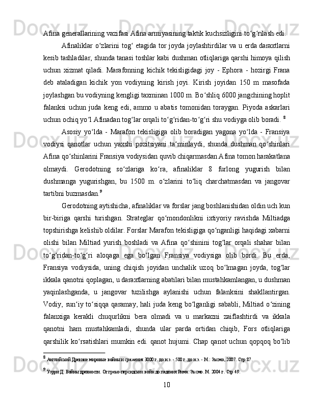 Afina generallarining vazifasi Afina armiyasining taktik kuchsizligini to g rilash edi. ʻ ʻ
Afinaliklar o zlarini tog  etagida tor joyda joylashtirdilar va u erda daraxtlarni	
ʻ ʻ
kesib tashladilar, shunda tanasi toshlar kabi dushman otliqlariga qarshi himoya qilish
uchun   xizmat   qiladi.   Marafonning   kichik   tekisligidagi   joy   -   Ephora   -   hozirgi   Frana
deb   ataladigan   kichik   yon   vodiyning   kirish   joyi.   Kirish   joyidan   150   m   masofada
joylashgan bu vodiyning kengligi taxminan 1000 m. Bo shliq 6000 jangchining hoplit	
ʻ
falanksi   uchun   juda   keng   edi,   ammo   u   abatis   tomonidan   toraygan.   Piyoda   askarlari
uchun ochiq yo l Afinadan tog lar orqali to g ridan-to g ri shu vodiyga olib boradi. 	
ʻ ʻ ʻ ʻ ʻ ʻ 8
Asosiy   yo lda   -   Marafon   tekisligiga   olib   boradigan   yagona   yo lda   -   Fransiya
ʻ ʻ
vodiysi   qanotlar   uchun   yaxshi   pozitsiyani   ta minlaydi,   shunda   dushman   qo shinlari	
ʻ ʻ
Afina qo shinlarini Fransiya vodiysidan quvib chiqarmasdan Afina tomon harakatlana	
ʻ
olmaydi.   Gerodotning   so zlariga   ko ra,   afinaliklar   8   furlong   yugurish   bilan	
ʻ ʻ
dushmanga   yugurishgan,   bu   1500   m.   o zlarini   to liq   charchatmasdan   va   jangovar	
ʻ ʻ
tartibni buzmasdan. 9
Gerodotning aytishicha, afinaliklar va forslar jang boshlanishidan oldin uch kun
bir-biriga   qarshi   turishgan.   Strateglar   qo mondonlikni   ixtiyoriy   ravishda   Miltiadga
ʻ
topshirishga kelishib oldilar. Forslar Marafon tekisligiga qo nganligi haqidagi xabarni	
ʻ
olishi   bilan   Miltiad   yurish   boshladi   va   Afina   qo shinini   tog lar   orqali   shahar   bilan	
ʻ ʻ
to g ridan-to g ri   aloqaga   ega   bo lgan   Fransiya   vodiysiga   olib   bordi.   Bu   erda,	
ʻ ʻ ʻ ʻ ʻ
Fransiya   vodiysida,   uning   chiqish   joyidan   unchalik   uzoq   bo lmagan   joyda,   tog lar	
ʻ ʻ
ikkala qanotni qoplagan, u daraxtlarning abatilari bilan mustahkamlangan, u dushman
yaqinlashganda,   u   jangovar   tuzilishga   aylanishi   uchun   falanksini   shakllantirgan.
Vodiy, sun iy to siqqa  qaramay, hali  juda keng bo lganligi  sababli, Miltiad  o zining	
ʻ ʻ ʻ ʻ
falanxiga   kerakli   chuqurlikni   bera   olmadi   va   u   markazni   zaiflashtirdi   va   ikkala
qanotni   ham   mustahkamladi,   shunda   ular   parda   ortidan   chiqib,   Fors   otliqlariga
qarshilik ko rsatishlari   mumkin  edi. qanot   hujumi. Chap  qanot   uchun  qopqoq bo lib
ʻ ʻ
8
  Английский Древние мировые войны и сражения 3000 г. до н.э. - 500 г. до н.э. - М.: Эксмо, 2007.   Стр 87.
9
  Уэрри Д. Войны древности. От греко-персидских войн до падения Рима. Эксмо. М. 2004 г.  Стр 49 .
10 