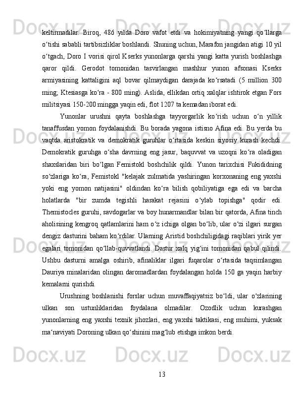 keltirmadilar.   Biroq,   486   yilda   Doro   vafot   etdi   va   hokimiyatning   yangi   qo llargaʻ
o tishi sababli tartibsizliklar boshlandi. Shuning uchun, Marafon jangidan atigi 10 yil	
ʻ
o tgach,   Doro  I   vorisi   qirol   Kserks   yunonlarga  qarshi   yangi   katta  yurish   boshlashga
ʻ
qaror   qildi.   Gerodot   tomonidan   tasvirlangan   mashhur   yunon   afsonasi   Kserks
armiyasining   kattaligini   aql   bovar   qilmaydigan   darajada   ko rsatadi   (5   million   300	
ʻ
ming; Ktesiasga ko ra - 800 ming). Aslida, ellikdan ortiq xalqlar ishtirok etgan Fors	
ʻ
militsiyasi 150-200 mingga yaqin edi, flot 1207 ta kemadan iborat edi. 
Yunonlar   urushni   qayta   boshlashga   tayyorgarlik   ko rish   uchun   o n   yillik	
ʻ ʻ
tanaffusdan   yomon  foydalanishdi.   Bu  borada  yagona   istisno  Afina  edi.  Bu   yerda   bu
vaqtda   aristokratik   va   demokratik   guruhlar   o rtasida   keskin   siyosiy   kurash   kechdi.	
ʻ
Demokratik   guruhga   o sha   davrning   eng   jasur,   baquvvat   va   uzoqni   ko ra   oladigan	
ʻ ʻ
shaxslaridan   biri   bo lgan   Femistokl   boshchilik   qildi.   Yunon   tarixchisi   Fukididning	
ʻ
so zlariga   ko ra,   Femistokl   "kelajak   zulmatida   yashiringan   korxonaning   eng   yaxshi	
ʻ ʻ
yoki   eng   yomon   natijasini"   oldindan   ko ra   bilish   qobiliyatiga   ega   edi   va   barcha	
ʻ
holatlarda   "bir   zumda   tegishli   harakat   rejasini   o ylab   topishga"   qodir   edi.	
ʻ
Themistocles guruhi, savdogarlar va boy hunarmandlar bilan bir qatorda, Afina tinch
aholisining kengroq qatlamlarini  ham  o z ichiga olgan  bo lib, ular  o zi  ilgari  surgan	
ʻ ʻ ʻ
dengiz dasturini baham ko rdilar. Ularning Aristid boshchiligidagi raqiblari yirik yer	
ʻ
egalari   tomonidan   qo llab-quvvatlandi.   Dastur   xalq   yig ini   tomonidan   qabul   qilindi.	
ʻ ʻ
Ushbu   dasturni   amalga   oshirib,   afinaliklar   ilgari   fuqarolar   o rtasida   taqsimlangan	
ʻ
Dauriya  minalaridan  olingan  daromadlardan  foydalangan  holda  150  ga  yaqin  harbiy
kemalarni qurishdi. 
Urushning   boshlanishi   forslar   uchun   muvaffaqiyatsiz   bo ldi,   ular   o zlarining
ʻ ʻ
ulkan   son   ustunliklaridan   foydalana   olmadilar.   Ozodlik   uchun   kurashgan
yunonlarning   eng   yaxshi   texnik   jihozlari,   eng   yaxshi   taktikasi,   eng   muhimi,   yuksak
ma naviyati Doroning ulkan qo shinini mag lub etishga imkon berdi.	
ʻ ʻ ʻ  
13 