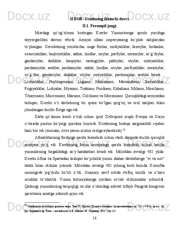 II.BOB. Urushning ikkinchi davri.
II.1. Fermopil jangi.
Misrdagi   qo zg olonni   bostirgan   Kserks   Yunonistonga   qarshi   yurishgaʻ ʻ
tayyorgarlikni   davom   ettirdi.   Armiya   ulkan   imperiyaning   ko plab   xalqlaridan	
ʻ
to plangan.   Gerodotning   yozishicha,   unga   forslar,   midiyaliklar,   kissiylar,   hirkanlar,	
ʻ
ossuriyaliklar, baqtriyaliklar, saklar, hindlar, oriylar, parfiylar, xoraziylar, so g diylar,	
ʻ ʻ
gandariylar,   dadiklar,   kaspiylar,   sarangiylar,   paktiylar,   utiylar,   mikiyaliklar,
parikaniiylar,   arablar,   parikaniylar,   saklar,   hindlar,   oriylar,   parfiyaliklar,   xoraziylar,
so g dlar,   gandariylar,   dadiklar,   utiylar,   mitiyaliklar,   parikoniylar,   arablar   kiradi.   ,	
ʻ ʻ
Liviyaliklar,   Paphlagonians,   Ligians,   Matienians,   Mariandians,   Suriyaliklar,
Frigiyaliklar, Lidiyalar, Mysians, Trakians, Pisidians, Kabalians, Milians, Moschians,
Tibarenians, Macronians, Marians, Colchians va Mossinians. Quruqlikdagi armiyadan
tashqari,   Kserks   o z   davlatining   bir   qismi   bo lgan   qirg oq   va   orol   xalqlari   bilan	
ʻ ʻ ʻ
jihozlangan kuchli flotga ega edi. 
Katta   qo shinni   kesib   o tish   uchun   qirol   Xellespont   orqali   Evropa   va   Osiyo	
ʻ ʻ
o rtasida   ponton   ko prigi   qurishni   buyurdi.   Kserksning   boshqa   sarguzashtli   rejalari	
ʻ ʻ
ham bor edi (xususan, Atos yarim orolini orolga aylantirish). 11
Afinaliklarning forslarga qarshi kurashish uchun etarli darajada kuchli quruqlik
armiyasi   yo q   edi.   Kserksning   butun   armiyasiga   qarshi   kurashish   uchun   barcha	
ʻ
yunonlarning   birgalikdagi   sa y-harakatlari   kerak   edi.   Miloddan   avvalgi   481   yilda.	
ʻ
Kserks Afina va Spartadan tashqari ko pchilik yunon shahar-davlatlariga “er va suv”	
ʻ
talabi   bilan   elchilar   yubordi.   Miloddan   avvalgi   481   yilning   kech   kuzida.   Korinfda
umumgrek   yig ilishi   bo lib   o tdi.   Umumiy   xavf   ostida   ittifoq   tuzildi   va   o zaro	
ʻ ʻ ʻ ʻ
urushlar   to xtatildi.   Yunon   koloniyalariga   yordam   so rab   elchixonalar   yuborildi.	
ʻ ʻ
Qadimgi yunonlarning tarqoqligi va ular o rtasidagi adovat tufayli Pangrek kongressi	
ʻ
qarorlarini amalga oshirish qiyin edi.
11
 Кембриджская история древнего мира. Том   IV : Персия, Греция и Западное Средиземноморье ок. 525 – 479 гг. до н.э. Эд.
Дж. Бордман и др.  Trans . с английского А.В. Зайкова. М.: Ладомир, 2011.  Стр 125.
14 