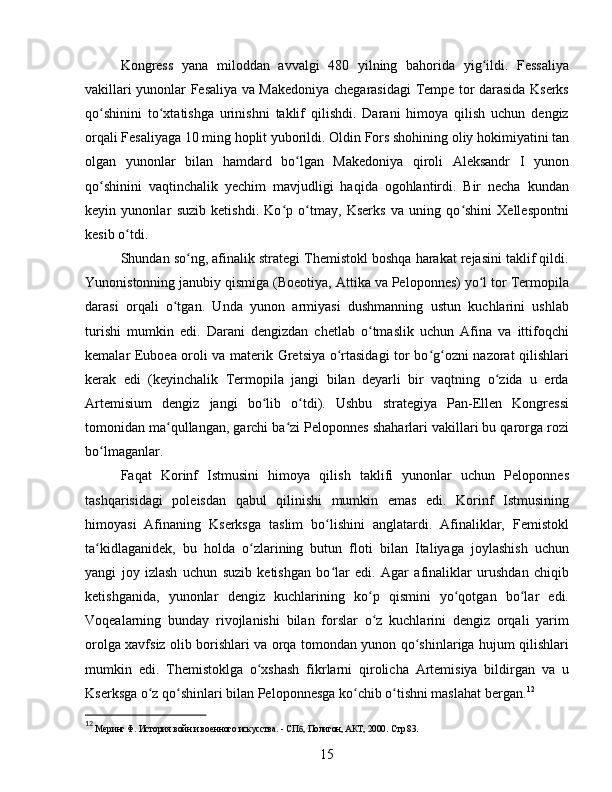 Kongress   yana   miloddan   avvalgi   480   yilning   bahorida   yig ildi.   Fessaliyaʻ
vakillari yunonlar Fesaliya va Makedoniya chegarasidagi Tempe tor darasida Kserks
qo shinini   to xtatishga   urinishni   taklif   qilishdi.   Darani   himoya   qilish   uchun   dengiz	
ʻ ʻ
orqali Fesaliyaga 10 ming hoplit yuborildi. Oldin Fors shohining oliy hokimiyatini tan
olgan   yunonlar   bilan   hamdard   bo lgan   Makedoniya   qiroli   Aleksandr   I   yunon	
ʻ
qo shinini   vaqtinchalik   yechim   mavjudligi   haqida   ogohlantirdi.   Bir   necha   kundan	
ʻ
keyin   yunonlar   suzib   ketishdi.   Ko p   o tmay,   Kserks   va   uning   qo shini   Xellespontni	
ʻ ʻ ʻ
kesib o tdi. 	
ʻ
Shundan so ng, afinalik strategi Themistokl boshqa harakat rejasini taklif qildi.	
ʻ
Yunonistonning janubiy qismiga (Boeotiya, Attika va Peloponnes) yo l tor Termopila	
ʻ
darasi   orqali   o tgan.   Unda   yunon   armiyasi   dushmanning   ustun   kuchlarini   ushlab	
ʻ
turishi   mumkin   edi.   Darani   dengizdan   chetlab   o tmaslik   uchun   Afina   va   ittifoqchi	
ʻ
kemalar Euboea oroli va materik Gretsiya o rtasidagi tor bo g ozni nazorat qilishlari	
ʻ ʻ ʻ
kerak   edi   (keyinchalik   Termopila   jangi   bilan   deyarli   bir   vaqtning   o zida   u   erda	
ʻ
Artemisium   dengiz   jangi   bo lib   o tdi).   Ushbu   strategiya   Pan-Ellen   Kongressi	
ʻ ʻ
tomonidan ma qullangan, garchi ba zi Peloponnes shaharlari vakillari bu qarorga rozi	
ʻ ʻ
bo lmaganlar. 	
ʻ
Faqat   Korinf   Istmusini   himoya   qilish   taklifi   yunonlar   uchun   Peloponnes
tashqarisidagi   poleisdan   qabul   qilinishi   mumkin   emas   edi.   Korinf   Istmusining
himoyasi   Afinaning   Kserksga   taslim   bo lishini   anglatardi.   Afinaliklar,   Femistokl	
ʻ
ta kidlaganidek,   bu   holda   o zlarining   butun   floti   bilan   Italiyaga   joylashish   uchun	
ʻ ʻ
yangi   joy   izlash   uchun   suzib   ketishgan   bo lar   edi.   Agar   afinaliklar   urushdan   chiqib	
ʻ
ketishganida,   yunonlar   dengiz   kuchlarining   ko p   qismini   yo qotgan   bo lar   edi.	
ʻ ʻ ʻ
Voqealarning   bunday   rivojlanishi   bilan   forslar   o z   kuchlarini   dengiz   orqali   yarim
ʻ
orolga xavfsiz olib borishlari va orqa tomondan yunon qo shinlariga hujum qilishlari	
ʻ
mumkin   edi.   Themistoklga   o xshash   fikrlarni   qirolicha   Artemisiya   bildirgan   va   u	
ʻ
Kserksga o z qo shinlari bilan Peloponnesga ko chib o tishni maslahat bergan.	
ʻ ʻ ʻ ʻ 12
12
  Меринг Ф. История войн и военного искусства. - СПб, Полигон, АКТ, 2000.  Стр 83.
15 