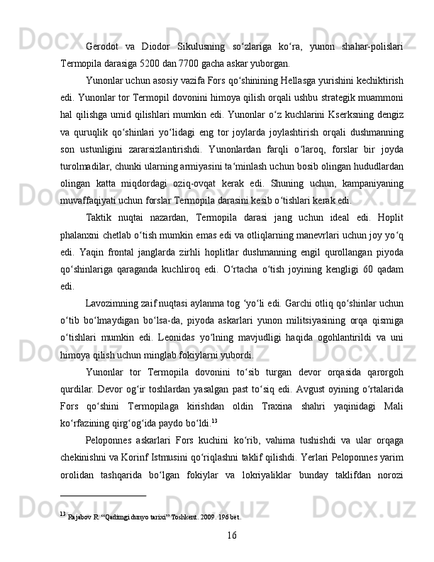 Gerodot   va   Diodor   Sikulusning   so zlariga   ko ra,   yunon   shahar-polislariʻ ʻ
Termopila darasiga 5200 dan 7700 gacha askar yuborgan.
Yunonlar uchun asosiy vazifa Fors qo shinining Hellasga yurishini kechiktirish
ʻ
edi. Yunonlar tor Termopil dovonini himoya qilish orqali ushbu strategik muammoni
hal qilishga umid qilishlari  mumkin edi. Yunonlar o z kuchlarini Kserksning  dengiz	
ʻ
va   quruqlik   qo shinlari   yo lidagi   eng   tor   joylarda   joylashtirish   orqali   dushmanning	
ʻ ʻ
son   ustunligini   zararsizlantirishdi.   Yunonlardan   farqli   o laroq,   forslar   bir   joyda	
ʻ
turolmadilar, chunki ularning armiyasini ta minlash uchun bosib olingan hududlardan	
ʻ
olingan   katta   miqdordagi   oziq-ovqat   kerak   edi.   Shuning   uchun,   kampaniyaning
muvaffaqiyati uchun forslar Termopila darasini kesib o tishlari kerak edi.	
ʻ
Taktik   nuqtai   nazardan,   Termopila   darasi   jang   uchun   ideal   edi.   Hoplit
phalanxni chetlab o tish mumkin emas edi va otliqlarning manevrlari uchun joy yo q	
ʻ ʻ
edi.   Yaqin   frontal   janglarda   zirhli   hoplitlar   dushmanning   engil   qurollangan   piyoda
qo shinlariga   qaraganda   kuchliroq   edi.   O rtacha   o tish   joyining   kengligi   60   qadam	
ʻ ʻ ʻ
edi. 
Lavozimning zaif nuqtasi aylanma tog  yo li edi. Garchi otliq qo shinlar uchun	
ʻ ʻ ʻ
o tib   bo lmaydigan   bo lsa-da,   piyoda   askarlari   yunon   militsiyasining   orqa   qismiga	
ʻ ʻ ʻ
o tishlari   mumkin   edi.   Leonidas   yo lning   mavjudligi   haqida   ogohlantirildi   va   uni
ʻ ʻ
himoya qilish uchun minglab fokiylarni yubordi.
Yunonlar   tor   Termopila   dovonini   to sib   turgan   devor   orqasida   qarorgoh	
ʻ
qurdilar.  Devor   og ir   toshlardan   yasalgan   past   to siq   edi.   Avgust   oyining   o rtalarida	
ʻ ʻ ʻ
Fors   qo shini   Termopilaga   kirishdan   oldin   Traxina   shahri   yaqinidagi   Mali	
ʻ
ko rfazining qirg og ida paydo bo ldi.	
ʻ ʻ ʻ ʻ 13
 
Peloponnes   askarlari   Fors   kuchini   ko rib,   vahima   tushishdi   va   ular   orqaga	
ʻ
chekinishni va Korinf Istmusini qo riqlashni taklif qilishdi. Yerlari Peloponnes yarim	
ʻ
orolidan   tashqarida   bo lgan   fokiylar   va   lokriyaliklar   bunday   taklifdan   norozi	
ʻ
13
  Rajabov R. “Qadimgi dunyo tarixi” Toshkent. 2009. 196 bet.
16 