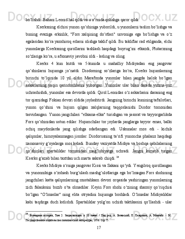 bo lishdi. Bahsni Leonid hal qildi va u o rnida qolishga qaror qildi. ʻ ʻ
Kserksning elchisi yunon qo shiniga yuborildi, u yunonlarni taslim bo lishga va	
ʻ ʻ
buning   evaziga   erkinlik,   "Fors   xalqining   do stlari"   unvoniga   ega   bo lishga   va   o z	
ʻ ʻ ʻ
egalaridan ko ra yaxshiroq erlarni olishga taklif qildi. Bu takliflar rad etilganda, elchi	
ʻ
yunonlarga   Kserksning   qurollarini   tashlash   haqidagi   buyrug ini   etkazdi,   Plutarxning	
ʻ
so zlariga ko ra, u afsonaviy javobni oldi - keling va oling.	
ʻ ʻ
Kserks   4   kun   kutdi   va   5-kunida   u   mahalliy   Midiyadan   eng   jangovar
qo shinlarni   hujumga   jo natdi.   Diodorning   so zlariga   ko ra,   Kserks   hujumlarning
ʻ ʻ ʻ ʻ
birinchi   to lqinida   10   yil   oldin   Marafonda   yunonlar   bilan   jangda   halok   bo lgan	
ʻ ʻ
askarlarning   yaqin   qarindoshlarini   yuborgan.   Yunonlar   ular   bilan   darada   yuzma-yuz
uchrashishdi, yunonlar esa devorda qoldi. Qirol Leonidas o z askarlarini daraning eng	
ʻ
tor qismidagi Fokian devori oldida joylashtirdi. Jangning birinchi kunining tafsilotlari,
yunon   qo shini   va   hujum   qilgan   xalqlarning   taqqoslanishi   Diodor   tomonidan	
ʻ
tasvirlangan. Yunon jangchilari "elkama-elka" turishgan va jasorat va tayyorgarlikda
Fors qo shinidan ustun edilar. Hujumchilar tor joylarda janglarga tayyor emas, balki	
ʻ
ochiq   maydonlarda   jang   qilishga   odatlangan   edi.   Uskunalar   mos   edi   -   kichik
qalqonlar, himoyalanmagan jismlar. Diodorusning ta rifi yunoncha phalanx haqidagi	
ʻ
zamonaviy g oyalarga mos keladi. Bunday vaziyatda Midiya va boshqa qabilalarning	
ʻ
qo shinlari   spartaliklar   tomonidan   mag lubiyatga   uchradi.   Jangni   kuzatib   turgan	
ʻ ʻ
Kserks g azab bilan taxtdan uch marta sakrab chiqdi. 	
ʻ 14
Kserks Midiya o rniga jangovar Kissi va Sakani qo ydi. Yengilroq qurollangan	
ʻ ʻ
va yunonnikiga o xshash burg ulash mashg ulotlariga ega bo lmagan Fors shohining	
ʻ ʻ ʻ ʻ
jangchilari katta qalqonlarning mustahkam devori orqasida yashiringan yunonlarning
zich   falanksini   buzib   o ta   olmadilar.   Keyin   Fors   shohi   o zining   shaxsiy   qo riqchisi	
ʻ ʻ ʻ
bo lgan   "O lmaslar"   ning   elita   otryadini   hujumga   boshladi.   O lmaslar   Midiyaliklar	
ʻ ʻ ʻ
kabi   taqdirga   duch   kelishdi.   Spartaliklar   yolg on   uchish   taktikasini   qo llashdi   -   ular	
ʻ ʻ
14
  Всемирная   история,   Том   2.   Энциклопедия:   в   10   томах   /   Под   ред.   А.   Белявский,   Л.   Лазаревич,   А.   Монгайт.   -   М.:
Государственное издательство политической литературы, 1956.  Стр 75.
17 