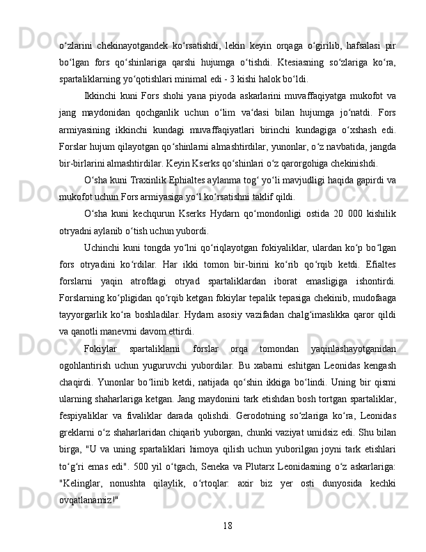 o zlarini   chekinayotgandek   ko rsatishdi,   lekin   keyin   orqaga   o girilib,   hafsalasi   pirʻ ʻ ʻ
bo lgan   fors   qo shinlariga   qarshi   hujumga   o tishdi.   Ktesiasning   so zlariga   ko ra,
ʻ ʻ ʻ ʻ ʻ
spartaliklarning yo qotishlari minimal edi - 3 kishi halok bo ldi. 	
ʻ ʻ
Ikkinchi   kuni   Fors   shohi   yana   piyoda   askarlarini   muvaffaqiyatga   mukofot   va
jang   maydonidan   qochganlik   uchun   o lim   va dasi   bilan   hujumga   jo natdi.   Fors	
ʻ ʻ ʻ
armiyasining   ikkinchi   kundagi   muvaffaqiyatlari   birinchi   kundagiga   o xshash   edi.	
ʻ
Forslar hujum qilayotgan qo shinlarni almashtirdilar, yunonlar, o z navbatida, jangda	
ʻ ʻ
bir-birlarini almashtirdilar. Keyin Kserks qo shinlari o z qarorgohiga chekinishdi. 	
ʻ ʻ
O sha kuni Traxinlik Ephialtes aylanma tog  yo li mavjudligi haqida gapirdi va	
ʻ ʻ ʻ
mukofot uchun Fors armiyasiga yo l ko rsatishni taklif qildi.	
ʻ ʻ
O sha   kuni   kechqurun   Kserks   Hydarn   qo mondonligi   ostida   20   000   kishilik	
ʻ ʻ
otryadni aylanib o tish uchun yubordi.	
ʻ
Uchinchi   kuni   tongda  yo lni  qo riqlayotgan  fokiyaliklar,  ulardan ko p bo lgan	
ʻ ʻ ʻ ʻ
fors   otryadini   ko rdilar.   Har   ikki   tomon   bir-birini   ko rib   qo rqib   ketdi.   Efialtes	
ʻ ʻ ʻ
forslarni   yaqin   atrofdagi   otryad   spartaliklardan   iborat   emasligiga   ishontirdi.
Forslarning ko pligidan qo rqib ketgan fokiylar tepalik tepasiga chekinib, mudofaaga	
ʻ ʻ
tayyorgarlik   ko ra   boshladilar.   Hydarn   asosiy   vazifadan   chalg imaslikka   qaror   qildi
ʻ ʻ
va qanotli manevrni davom ettirdi. 
Fokiylar   spartaliklarni   forslar   orqa   tomondan   yaqinlashayotganidan
ogohlantirish   uchun   yuguruvchi   yubordilar.   Bu   xabarni   eshitgan   Leonidas   kengash
chaqirdi.   Yunonlar   bo linib   ketdi,   natijada   qo shin   ikkiga   bo lindi.   Uning   bir   qismi	
ʻ ʻ ʻ
ularning shaharlariga ketgan. Jang maydonini tark etishdan bosh tortgan spartaliklar,
fespiyaliklar   va   fivaliklar   darada   qolishdi.   Gerodotning   so zlariga   ko ra,   Leonidas	
ʻ ʻ
greklarni o z shaharlaridan chiqarib yuborgan, chunki vaziyat umidsiz edi. Shu bilan	
ʻ
birga,   "U   va   uning   spartaliklari   himoya   qilish   uchun   yuborilgan   joyni   tark   etishlari
to g ri   emas   edi".   500   yil   o tgach,   Seneka   va   Plutarx   Leonidasning   o z   askarlariga:	
ʻ ʻ ʻ ʻ
"Kelinglar,   nonushta   qilaylik,   o rtoqlar:   axir   biz   yer   osti   dunyosida   kechki	
ʻ
ovqatlanamiz!" 
18 