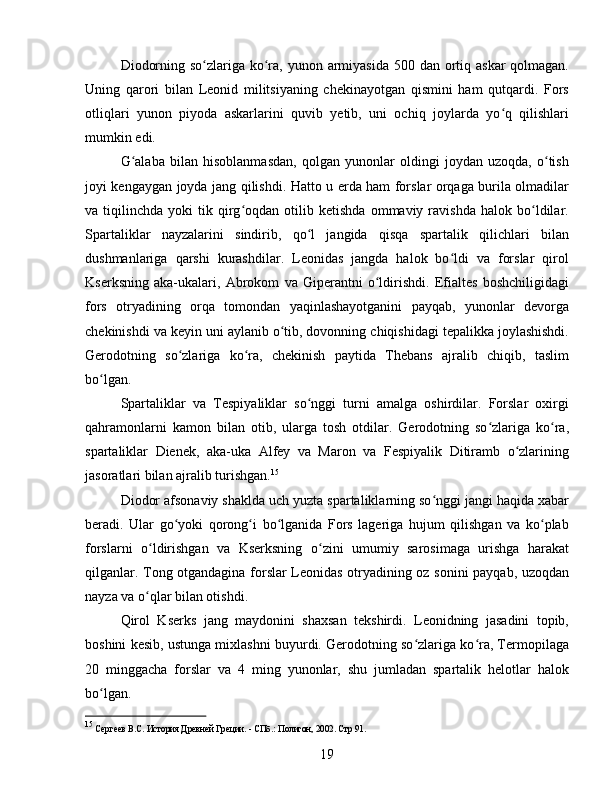 Diodorning so zlariga ko ra, yunon armiyasida 500 dan ortiq askar qolmagan.ʻ ʻ
Uning   qarori   bilan   Leonid   militsiyaning   chekinayotgan   qismini   ham   qutqardi.   Fors
otliqlari   yunon   piyoda   askarlarini   quvib   yetib,   uni   ochiq   joylarda   yo q   qilishlari	
ʻ
mumkin edi.
G alaba   bilan   hisoblanmasdan,   qolgan   yunonlar   oldingi   joydan   uzoqda,   o tish	
ʻ ʻ
joyi kengaygan joyda jang qilishdi. Hatto u erda ham forslar orqaga burila olmadilar
va  tiqilinchda   yoki   tik   qirg oqdan  otilib   ketishda   ommaviy  ravishda   halok   bo ldilar.	
ʻ ʻ
Spartaliklar   nayzalarini   sindirib,   qo l   jangida   qisqa   spartalik   qilichlari   bilan	
ʻ
dushmanlariga   qarshi   kurashdilar.   Leonidas   jangda   halok   bo ldi   va   forslar   qirol	
ʻ
Kserksning   aka-ukalari,   Abrokom   va   Giperantni   o ldirishdi.   Efialtes   boshchiligidagi	
ʻ
fors   otryadining   orqa   tomondan   yaqinlashayotganini   payqab,   yunonlar   devorga
chekinishdi va keyin uni aylanib o tib, dovonning chiqishidagi tepalikka joylashishdi.	
ʻ
Gerodotning   so zlariga   ko ra,   chekinish   paytida   Thebans   ajralib   chiqib,   taslim	
ʻ ʻ
bo lgan. 	
ʻ
Spartaliklar   va   Tespiyaliklar   so nggi   turni   amalga   oshirdilar.   Forslar   oxirgi	
ʻ
qahramonlarni   kamon   bilan   otib,   ularga   tosh   otdilar.   Gerodotning   so zlariga   ko ra,	
ʻ ʻ
spartaliklar   Dienek,   aka-uka   Alfey   va   Maron   va   Fespiyalik   Ditiramb   o zlarining	
ʻ
jasoratlari bilan ajralib turishgan. 15
Diodor afsonaviy shaklda uch yuzta spartaliklarning so nggi jangi haqida xabar	
ʻ
beradi.   Ular   go yoki   qorong i   bo lganida   Fors   lageriga   hujum   qilishgan   va   ko plab	
ʻ ʻ ʻ ʻ
forslarni   o ldirishgan   va   Kserksning   o zini   umumiy   sarosimaga   urishga   harakat	
ʻ ʻ
qilganlar. Tong otgandagina forslar Leonidas otryadining oz sonini payqab, uzoqdan
nayza va o qlar bilan otishdi. 
ʻ
Qirol   Kserks   jang   maydonini   shaxsan   tekshirdi.   Leonidning   jasadini   topib,
boshini kesib, ustunga mixlashni buyurdi. Gerodotning so zlariga ko ra, Termopilaga	
ʻ ʻ
20   minggacha   forslar   va   4   ming   yunonlar,   shu   jumladan   spartalik   helotlar   halok
bo lgan. 	
ʻ
15
 Сергеев В.С. История Древней Греции. - СПб.: Полигон, 2002. Стр 91.
19 