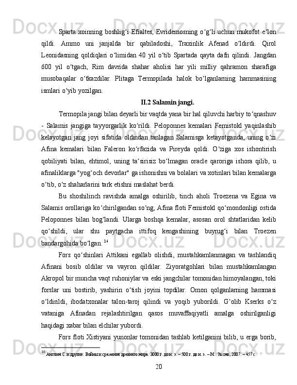Sparta  xoinning  boshlig i  Efialtes,   Evridemosning  o g li  uchun  mukofot   e lonʻ ʻ ʻ ʻ
qildi.   Ammo   uni   janjalda   bir   qabiladoshi,   Traxinlik   Afenad   o ldirdi.   Qirol	
ʻ
Leonidasning   qoldiqlari   o limidan   40   yil   o tib   Spartada   qayta   dafn   qilindi.   Jangdan	
ʻ ʻ
600   yil   o tgach,   Rim   davrida   shahar   aholisi   har   yili   milliy   qahramon   sharafiga	
ʻ
musobaqalar   o tkazdilar.   Plitaga   Termopilada   halok   bo lganlarning   hammasining	
ʻ ʻ
ismlari o yib yozilgan. 	
ʻ
II.2 Salamin jangi.
Termopila jangi bilan deyarli bir vaqtda yana bir hal qiluvchi harbiy to qnashuv	
ʻ
-   Salamis   jangiga   tayyorgarlik   ko rildi.   Peloponnes   kemalari   Femistokl   yaqinlashib	
ʻ
kelayotgan   jang   joyi   sifatida   oldindan   tanlagan   Salamisga   ketayotganda,   uning   o zi	
ʻ
Afina   kemalari   bilan   Faleron   ko rfazida   va   Pireyda   qoldi.   O ziga   xos   ishontirish	
ʻ ʻ
qobiliyati   bilan,   ehtimol,   uning   ta sirisiz   bo lmagan   oracle   qaroriga   ishora   qilib,   u
ʻ ʻ
afinaliklarga "yog och devorlar" ga ishonishni va bolalari va xotinlari bilan kemalarga	
ʻ
o tib, o z shaharlarini tark etishni maslahat berdi.	
ʻ ʻ
Bu   shoshilinch   ravishda   amalga   oshirilib,   tinch   aholi   Troezena   va   Egina   va
Salamis orollariga ko chirilgandan so ng, Afina floti Femistokl qo mondonligi ostida	
ʻ ʻ ʻ
Peloponnes   bilan   bog landi.   Ularga   boshqa   kemalar,   asosan   orol   shtatlaridan   kelib
ʻ
qo shildi,   ular   shu   paytgacha   ittifoq   kengashining   buyrug i   bilan   Troezen	
ʻ ʻ
bandargohida bo lgan. 	
ʻ 16
Fors   qo shinlari   Attikani   egallab   olishdi,   mustahkamlanmagan   va   tashlandiq	
ʻ
Afinani   bosib   oldilar   va   vayron   qildilar.   Ziyoratgohlari   bilan   mustahkamlangan
Akropol bir muncha vaqt ruhoniylar va eski jangchilar tomonidan himoyalangan, toki
forslar   uni   bostirib,   yashirin   o tish   joyini   topdilar.   Omon   qolganlarning   hammasi	
ʻ
o ldirildi,   ibodatxonalar   talon-taroj   qilindi   va   yoqib   yuborildi.   G olib   Kserks   o z	
ʻ ʻ ʻ
vataniga   Afinadan   rejalashtirilgan   qasos   muvaffaqiyatli   amalga   oshirilganligi
haqidagi xabar bilan elchilar yubordi.
Fors floti Xistiyani yunonlar tomonidan tashlab ketilganini bilib, u erga borib,
16
  Англим С. и другие. Войны и сражения древнего мира. 3000 г. до н. э. – 500 г. до н. э. – М.: Эксмо, 2007. – 457 с.
20 
