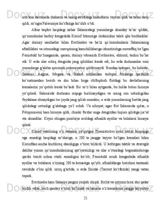 uch kun davomida shaharni va uning atrofidagi hududlarni vayron qildi va talon-taroj
qildi, so ngra Faleroniya ko rfaziga ko chib o tdi.ʻ ʻ ʻ ʻ
Afina   taqdiri   haqidagi   xabar   Salamisdagi   yunonlarga   shunday   ta sir   qildiki,	
ʻ
qo mondonlar   harbiy  kengashda   Korinf   Istmusiga  chekinishni   talab  qila  boshladilar.	
ʻ
Agar   doimiy   nasihatlar   bilan   Evribiades   va   ba zi   qo mondonlarni   Salamisning	
ʻ ʻ
afzalliklari va istmusdagi mavqeining kamchiliklariga ishontirishga muvaffaq bo lgan	
ʻ
Femistokl   bo lmaganida,   qaram,   doimiy   tebranish   Evribiades,   ehtimol,   taslim   bo lar	
ʻ ʻ
edi.   U   erda   ular   ochiq   dengizda   jang   qilishlari   kerak   edi,   bu   erda   dushmanlar   soni
yunonlarga g alaba qozonish imkoniyatini qoldirmaydi. Bundan tashqari, bu holatda,
ʻ
Salamis,   Aegina,   Megara   va   Siklad   orollaridan   tashqari   forslarga   qarshilik
ko rsatmasdan   berish   va   shu   bilan   birga   ittifoqdosh   flotdagi   bu   davlatlarning	
ʻ
kemalarini   yo qotish  kerak  bo ladi.  Bir   so z  bilan  aytganda,   bu  holda   butun  himoya	
ʻ ʻ ʻ
yo qoladi.   Salamisda   dushman   orqaga   burilmaydigan   va   uning   son   ustunligidan	
ʻ
foydalana olmaydigan tor joyda jang qilish mumkin; u erda yunonlarning bortda jang
qilishdagi   ustunligi   g alabaga   yo l   ochdi.   Va   nihoyat,   agar   flot   Salamisda   qolsa,   u	
ʻ ʻ
Peloponnesni ham himoya qildi, chunki forslar unga dengizdan hujum qilishga jur at	
ʻ
eta   olmadilar.   Keyin  olingan   pozitsiya   oroldagi   afinalik  ayollar   va   bolalarni   himoya
qiladi.
Korinf   vakilining   o z   vatanini   yo qotgan   Themistocles   ovoz   berish   huquqiga	
ʻ ʻ
ega   emasligi   haqidagi   so zlariga,   u   200   ta   jangga   tayyor   bo lgan   kemalari   bilan
ʻ ʻ
Korinfdan ancha kuchliroq ekanligiga e tiroz bildirdi. U keltirgan taktik va strategik	
ʻ
dalillar   yunon   qo mondonlarining   qat iyatsizligi   va   ular   o rtasidagi   begonalashuvga	
ʻ ʻ ʻ
qarshi   turish   uchun   etarli   emasligini   ko rib,   Femistokl   urush   kengashida   afinalik	
ʻ
ayollar va bolalarni o zining 200 ta kemasiga qo yib, afinaliklarga borishini tantanali	
ʻ ʻ
ravishda   e lon   qildi.   uzoq   g arbda,   u   erda   Sirisda   (Tarrent   ko rfazida)   yangi   vatan	
ʻ ʻ ʻ
topadi.
Evribiades ham Salamis jangini yoqlab chiqdi. Birlik va intizom hissi shu qadar
kuchli ediki, hech qanday e tiroz bo lmadi va hamma o z kemalarini jangga tayyorlay	
ʻ ʻ ʻ
21 