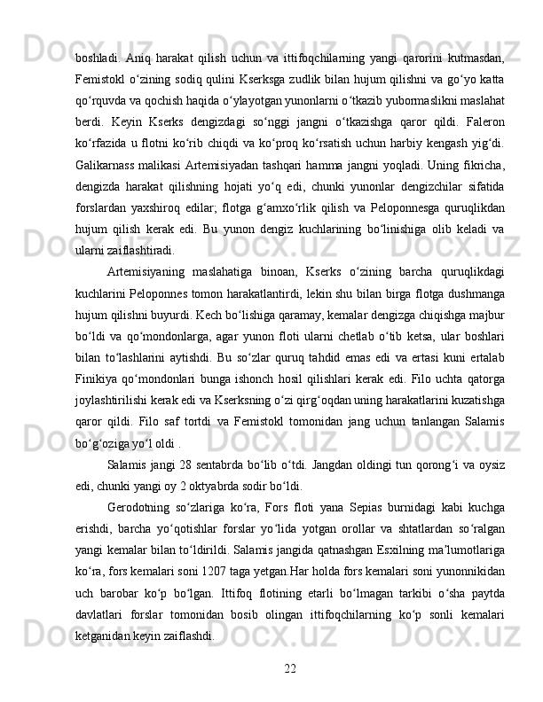 boshladi.   Aniq   harakat   qilish   uchun   va   ittifoqchilarning   yangi   qarorini   kutmasdan,
Femistokl o zining sodiq qulini Kserksga zudlik bilan hujum qilishni  va go yo kattaʻ ʻ
qo rquvda va qochish haqida o ylayotgan yunonlarni o tkazib yubormaslikni maslahat	
ʻ ʻ ʻ
berdi.   Keyin   Kserks   dengizdagi   so nggi   jangni   o tkazishga   qaror   qildi.   Faleron	
ʻ ʻ
ko rfazida u  flotni   ko rib chiqdi   va  ko proq ko rsatish   uchun  harbiy  kengash  yig di.	
ʻ ʻ ʻ ʻ ʻ
Galikarnass   malikasi   Artemisiyadan   tashqari   hamma   jangni   yoqladi.   Uning  fikricha,
dengizda   harakat   qilishning   hojati   yo q   edi,   chunki   yunonlar   dengizchilar   sifatida	
ʻ
forslardan   yaxshiroq   edilar;   flotga   g amxo rlik   qilish   va   Peloponnesga   quruqlikdan
ʻ ʻ
hujum   qilish   kerak   edi.   Bu   yunon   dengiz   kuchlarining   bo linishiga   olib   keladi   va	
ʻ
ularni zaiflashtiradi. 
Artemisiyaning   maslahatiga   binoan,   Kserks   o zining   barcha   quruqlikdagi	
ʻ
kuchlarini Peloponnes tomon harakatlantirdi, lekin shu bilan birga flotga dushmanga
hujum qilishni buyurdi. Kech bo lishiga qaramay, kemalar dengizga chiqishga majbur	
ʻ
bo ldi   va   qo mondonlarga,   agar   yunon   floti   ularni   chetlab   o tib   ketsa,   ular   boshlari	
ʻ ʻ ʻ
bilan   to lashlarini   aytishdi.   Bu   so zlar   quruq   tahdid   emas   edi   va   ertasi   kuni   ertalab	
ʻ ʻ
Finikiya   qo mondonlari   bunga   ishonch   hosil   qilishlari   kerak   edi.   Filo   uchta   qatorga	
ʻ
joylashtirilishi kerak edi va Kserksning o zi qirg oqdan uning harakatlarini kuzatishga	
ʻ ʻ
qaror   qildi.   Filo   saf   tortdi   va   Femistokl   tomonidan   jang   uchun   tanlangan   Salamis
bo g oziga yo l oldi . 	
ʻ ʻ ʻ
Salamis jangi 28 sentabrda bo lib o tdi. Jangdan oldingi tun qorong i va oysiz	
ʻ ʻ ʻ
edi, chunki yangi oy 2 oktyabrda sodir bo ldi.	
ʻ
Gerodotning   so zlariga   ko ra,   Fors   floti   yana   Sepias   burnidagi   kabi   kuchga	
ʻ ʻ
erishdi,   barcha   yo qotishlar   forslar   yo lida   yotgan   orollar   va   shtatlardan   so ralgan	
ʻ ʻ ʻ
yangi kemalar bilan to ldirildi. Salamis jangida qatnashgan Esxilning ma lumotlariga	
ʻ ʼ
ko ra, fors kemalari soni 1207 taga yetgan.Har holda fors kemalari soni yunonnikidan	
ʻ
uch   barobar   ko p   bo lgan.   Ittifoq   flotining   etarli   bo lmagan   tarkibi   o sha   paytda	
ʻ ʻ ʻ ʻ
davlatlari   forslar   tomonidan   bosib   olingan   ittifoqchilarning   ko p   sonli   kemalari	
ʻ
ketganidan keyin zaiflashdi.
22 