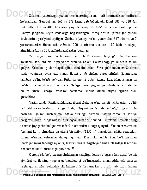 Salamis   yaqinidagi   yunon   kemalarining   soni   turli   manbalarda   turlicha
ko rsatilgan:   Gerodot   uni   366   va   378   kema   deb   belgilaydi;   Esxil   300   va   310   da;ʻ
Fukididlar   300   va   400.   Nisbatan   yaqinda,   aniqrog i   1856   yilda   Konstantinopolda	
ʻ
Plateya   jangidan   keyin   xudolarga   bag ishlangan   ittifoq   flotida   qatnashgan   yunon	
ʻ
davlatlarining ro yxati topilgan. Ushbu ro yxatga ko ra, yunon floti 347 trirema va 7	
ʻ ʻ ʻ
pentekonterdan   iborat   edi.   Afinada   200   ta   trirema   bor   edi,   180   kishilik   ekipaj
afinaliklardan va 20 ta xalkidiyaliklardan iborat edi. 
27   sentyabr   kuni   kechqurun   Fors   floti   Kserksning   buyrug i   bilan   Faleron	
ʻ
ko rfazini   tark   etdi   va   Pirey   yarim   oroli   va   Salamis   o rtasidagi   yo lni   tezda   to sib	
ʻ ʻ ʻ ʻ
qo ydi.   Kserksning   ularni   qatl   qilish   tahdidini   eslab,   Fors   qo mondonlari   Salamis
ʻ ʻ
shahri   yaqinida   joylashgan   yunon   flotini   o rab   olishga   qaror   qilishdi.   Salamisdan	
ʻ
janubga   yo lni   to sib   qo ygan   Psitaliya   orolini   butun   jangni   kuzatishni   istagan   va	
ʻ ʻ ʻ
qo shimcha   ravishda   orol   yaqinida   o tadigan  yoki   yuguradigan   dushman   kemalariga	
ʻ ʻ
hujum   qilishni   istagan   zodagon   forslardan   iborat   kuchli   otryad   egallab   oldi.
quruqlikda. 
Yarim   tunda,   Finikiyaliklardan   iborat   flotning   o ng   qanoti   uchta   ustun   bo lib	
ʻ ʻ
saf tortdi va eshkaklarini matoga o rab, to liq sukunatda Salamis bo g oziga yo l ola	
ʻ ʻ ʻ ʻ ʻ
boshladi.   Qolgan   kuchlar   uni   Attika   qirg og i   bo ylab   materik   tomonida   Jorjiya	
ʻ ʻ ʻ
bo g ozi   bilan   chegaradosh   qirg oqqa   kuzatib   borishdi.   Gretsiya   kemalarining	
ʻ ʻ ʻ
to xtash joyigacha bo lgan masofa 5 kilometrdan bittaga qisqardi. Yunonlar zulmatda
ʻ ʻ
forslarni   ko ra   olmadilar   va   ularni   bir   milya   (1852   m)   masofadan   eshita   olmadilar,	
ʻ
chunki   o ralgan   eshkaklar   shovqin   qilmadi.   Keyin   flot   uchta   front   bo linmasidan	
ʻ ʻ
iborat jangovar tarkibga aylandi, Kserks tongda Aigaleya tizmasi etagidagi lageridan
o z harakatlarini kuzatishga qodir edi. 	
ʻ 17
Qorong ida bo g ozning cheklangan kengligi, doimiy o zgarishlar, signal berish	
ʻ ʻ ʻ ʻ
qiyinligi   va   flotning   yagona   qo mondonligi   bo lmaganda,   shuningdek,   uch   qatorga	
ʻ ʻ
qayta   qurish   bilan   zulmatda   olti   kilometrlik   forslarni   kesib   o tish   juda   uzoq   davom	
ʻ
17
  Суриков И.Е. Древняя Греция: политики в контексте: период расцвета демократии. - М.: Наука, 2008.  Стр 48.
23 