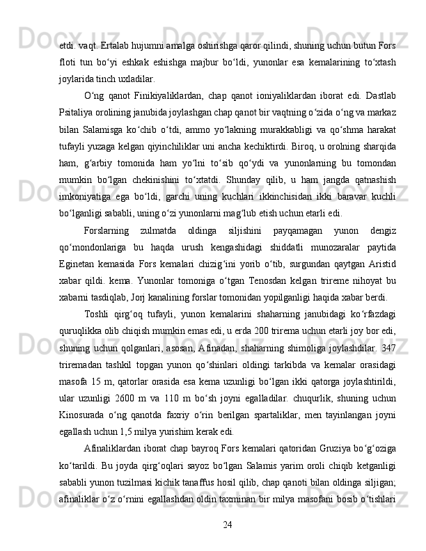 etdi. vaqt. Ertalab hujumni amalga oshirishga qaror qilindi, shuning uchun butun Fors
floti   tun   bo yi   eshkak   eshishga   majbur   bo ldi,   yunonlar   esa   kemalarining   to xtashʻ ʻ ʻ
joylarida tinch uxladilar.
O ng   qanot   Finikiyaliklardan,   chap   qanot   ioniyaliklardan   iborat   edi.   Dastlab	
ʻ
Psitaliya orolining janubida joylashgan chap qanot bir vaqtning o zida o ng va markaz	
ʻ ʻ
bilan   Salamisga   ko chib   o tdi,   ammo   yo lakning   murakkabligi   va   qo shma   harakat	
ʻ ʻ ʻ ʻ
tufayli yuzaga kelgan qiyinchiliklar uni ancha kechiktirdi. Biroq, u orolning sharqida
ham,   g arbiy   tomonida   ham   yo lni   to sib   qo ydi   va   yunonlarning   bu   tomondan	
ʻ ʻ ʻ ʻ
mumkin   bo lgan   chekinishini   to xtatdi.   Shunday   qilib,   u   ham   jangda   qatnashish	
ʻ ʻ
imkoniyatiga   ega   bo ldi,   garchi   uning   kuchlari   ikkinchisidan   ikki   baravar   kuchli	
ʻ
bo lganligi sababli, uning o zi yunonlarni mag lub etish uchun etarli edi.	
ʻ ʻ ʻ
Forslarning   zulmatda   oldinga   siljishini   payqamagan   yunon   dengiz
qo mondonlariga   bu   haqda   urush   kengashidagi   shiddatli   munozaralar   paytida
ʻ
Eginetan   kemasida   Fors   kemalari   chizig ini   yorib   o tib,   surgundan   qaytgan   Aristid	
ʻ ʻ
xabar   qildi.   kema.   Yunonlar   tomoniga   o tgan   Tenosdan   kelgan   trireme   nihoyat   bu
ʻ
xabarni tasdiqlab, Jorj kanalining forslar tomonidan yopilganligi haqida xabar berdi. 
Toshli   qirg oq   tufayli,   yunon   kemalarini   shaharning   janubidagi   ko rfazdagi	
ʻ ʻ
quruqlikka olib chiqish mumkin emas edi, u erda 200 trirema uchun etarli joy bor edi,
shuning   uchun   qolganlari,   asosan,   Afinadan,   shaharning   shimoliga   joylashdilar.   347
triremadan   tashkil   topgan   yunon   qo shinlari   oldingi   tarkibda   va   kemalar   orasidagi	
ʻ
masofa   15  m,   qatorlar   orasida   esa   kema  uzunligi   bo lgan   ikki   qatorga   joylashtirildi,	
ʻ
ular   uzunligi   2600   m   va   110   m   bo sh   joyni   egalladilar.   chuqurlik,   shuning   uchun	
ʻ
Kinosurada   o ng   qanotda   faxriy   o rin   berilgan   spartaliklar,   men   tayinlangan   joyni	
ʻ ʻ
egallash uchun 1,5 milya yurishim kerak edi. 
Afinaliklardan iborat chap bayroq Fors kemalari qatoridan Gruziya bo g oziga	
ʻ ʻ
ko tarildi.   Bu   joyda   qirg oqlari   sayoz   bo lgan   Salamis   yarim   oroli   chiqib   ketganligi	
ʻ ʻ ʻ
sababli yunon tuzilmasi kichik tanaffus hosil qilib, chap qanoti bilan oldinga siljigan;
afinaliklar o z o rnini egallashdan oldin taxminan bir milya masofani bosib o tishlari	
ʻ ʻ ʻ
24 