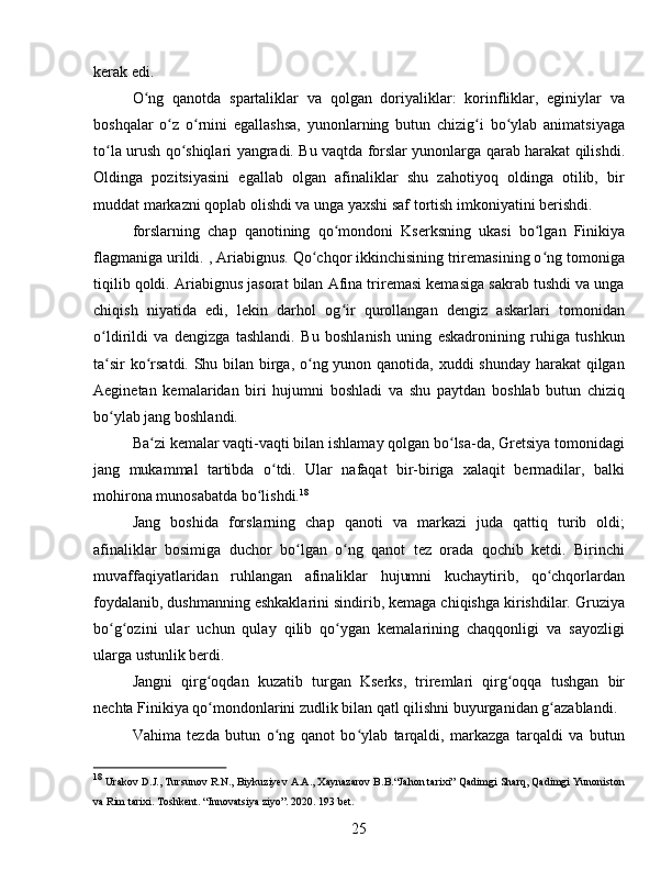 kerak edi.
O ng   qanotda   spartaliklar   va   qolgan   doriyaliklar:   korinfliklar,   eginiylar   vaʻ
boshqalar   o z   o rnini   egallashsa,   yunonlarning   butun   chizig i   bo ylab   animatsiyaga	
ʻ ʻ ʻ ʻ
to la urush qo shiqlari yangradi. Bu vaqtda forslar yunonlarga qarab harakat qilishdi.	
ʻ ʻ
Oldinga   pozitsiyasini   egallab   olgan   afinaliklar   shu   zahotiyoq   oldinga   otilib,   bir
muddat markazni qoplab olishdi va unga yaxshi saf tortish imkoniyatini berishdi. 
forslarning   chap   qanotining   qo mondoni   Kserksning   ukasi   bo lgan   Finikiya	
ʻ ʻ
flagmaniga urildi. , Ariabignus. Qo chqor ikkinchisining triremasining o ng tomoniga	
ʻ ʻ
tiqilib qoldi. Ariabignus jasorat bilan Afina triremasi kemasiga sakrab tushdi va unga
chiqish   niyatida   edi,   lekin   darhol   og ir   qurollangan   dengiz   askarlari   tomonidan	
ʻ
o ldirildi   va   dengizga   tashlandi.   Bu   boshlanish   uning   eskadronining   ruhiga   tushkun	
ʻ
ta sir  ko rsatdi. Shu bilan birga, o ng yunon qanotida, xuddi  shunday harakat qilgan
ʻ ʻ ʻ
Aeginetan   kemalaridan   biri   hujumni   boshladi   va   shu   paytdan   boshlab   butun   chiziq
bo ylab jang boshlandi. 
ʻ
Ba zi kemalar vaqti-vaqti bilan ishlamay qolgan bo lsa-da, Gretsiya tomonidagi	
ʻ ʻ
jang   mukammal   tartibda   o tdi.   Ular   nafaqat   bir-biriga   xalaqit   bermadilar,   balki	
ʻ
mohirona munosabatda bo lishdi.	
ʻ 18
Jang   boshida   forslarning   chap   qanoti   va   markazi   juda   qattiq   turib   oldi;
afinaliklar   bosimiga   duchor   bo lgan   o ng   qanot   tez   orada   qochib   ketdi.   Birinchi	
ʻ ʻ
muvaffaqiyatlaridan   ruhlangan   afinaliklar   hujumni   kuchaytirib,   qo chqorlardan	
ʻ
foydalanib, dushmanning eshkaklarini sindirib, kemaga chiqishga kirishdilar. Gruziya
bo g ozini   ular   uchun   qulay   qilib   qo ygan   kemalarining   chaqqonligi   va   sayozligi	
ʻ ʻ ʻ
ularga ustunlik berdi.
Jangni   qirg oqdan   kuzatib   turgan   Kserks,   triremlari   qirg oqqa   tushgan   bir	
ʻ ʻ
nechta Finikiya qo mondonlarini zudlik bilan qatl qilishni buyurganidan g azablandi. 
ʻ ʻ
Vahima   tezda   butun   o ng   qanot   bo ylab   tarqaldi,   markazga   tarqaldi   va   butun	
ʻ ʻ
18
  Urakov D.J., Tursunov R.N., Biykuziyev A.A., Xaynazarov B.B.“Jahon tarixi” Qadimgi Sharq, Qadimgi Yunoniston
va Rim tarixi. Toshkent. “Innovatsiya ziyo”. 2020. 193 bet.
25 