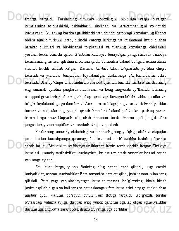 frontga   tarqaldi.   Forslarning   umumiy   noroziligini   bir-biriga   yaqin   o ralganʻ
kemalarning   to qnashishi,   eshkaklarini   sindirishi   va   harakatchanligini   yo qotishi	
ʻ ʻ
kuchaytirdi. Bularning barchasiga ikkinchi va uchinchi qatordagi kemalarning Kserks
oldida   ajralib   turishni   istab,   birinchi   qatorga   kirishga   va   dushmanni   kutib   olishga
harakat   qilishlari   va   bir-birlarini   to plashlari   va   ularning   kemalariga   chiqishlari	
ʻ
yordam  berdi. birinchi qator. G arbdan kuchayib borayotgan yangi  shabada  Finikiya	
ʻ
kemalarining manevr qilishini imkonsiz qildi; Tomonlari baland bo lgani uchun ularni	
ʻ
shamol   kuchli   uchirib   ketgan.   Kemalar   bir-biri   bilan   to qnashib,   yo ldan   chiqib	
ʻ ʻ
ketishdi   va   yunonlar   tomonidan   foydalanilgan   dushmanga   o z   tomonlarini   ochib	
ʻ
berishdi; Ular qo chqor bilan mohirona harakat qilishdi, birinchi marta o sha davrning	
ʻ ʻ
eng   samarali   qurolini   janglarda   muntazam   va   keng   miqyosda   qo llashdi.   Ularning	
ʻ
chaqqonligi va tezligi, shuningdek, chap qanotdagi farwayni bilishi ushbu qurollardan
to g ri foydalanishga yordam berdi. Ammo masofadagi jangda ustunlik Finikiyaliklar	
ʻ ʻ
tomonida   edi,   ularning   yuqori   qirrali   kemalari   baland   palubadan   pastroq   yunon
triremalariga   muvaffaqiyatli   o q   otish   imkonini   berdi.   Ammo   qo l   jangida   fors	
ʻ ʻ
jangchilari yunon hoplitlaridan sezilarli darajada past edi. 
Forslarning   umumiy   etakchiligi   va   hamkorligining   yo qligi,   alohida   ekipajlar	
ʻ
jasorat   bilan   kurashganiga   qaramay,   flot   tez   orada   tartibsizlikka   tushib   qolganiga
sabab   bo ldi.   Birinchi   muvaffaqiyatsizliklardan   keyin   tezda   qochib   ketgan   Finikiya	
ʻ
kemalari   umumiy  tartibsizlikni  kuchaytirdi,  bu  esa   tez  orada  yunonlar   bosimi   ostida
vahimaga aylandi. 
Shu   bilan   birga,   yunon   flotining   o ng   qanoti   ozod   qilindi,   unga   qarshi	
ʻ
ioniyaliklar, asosan  samiyaliklar Fors tomonida harakat  qilib, juda jasorat  bilan jang
qilishdi.   Psitaliyaga   yaqinlashayotgan   kemalar   massasi   bo g ozning   ikkala   kirish	
ʻ ʻ
joyini egallab olgan va hali jangda qatnashmagan fors kemalarini orqaga chekinishga
majbur   qildi.   Vahima   qo rquvi   butun   Fors   flotiga   tarqaldi.   Bo g ozda   forslar	
ʻ ʻ ʻ
o rtasidagi   vahima   avjiga   chiqqan   o ng   yunon   qanotini   egallab   olgan   egineiyaliklar	
ʻ ʻ
dushmanga eng katta zarar etkazish imkoniyatiga ega bo ldilar. 	
ʻ
26 
